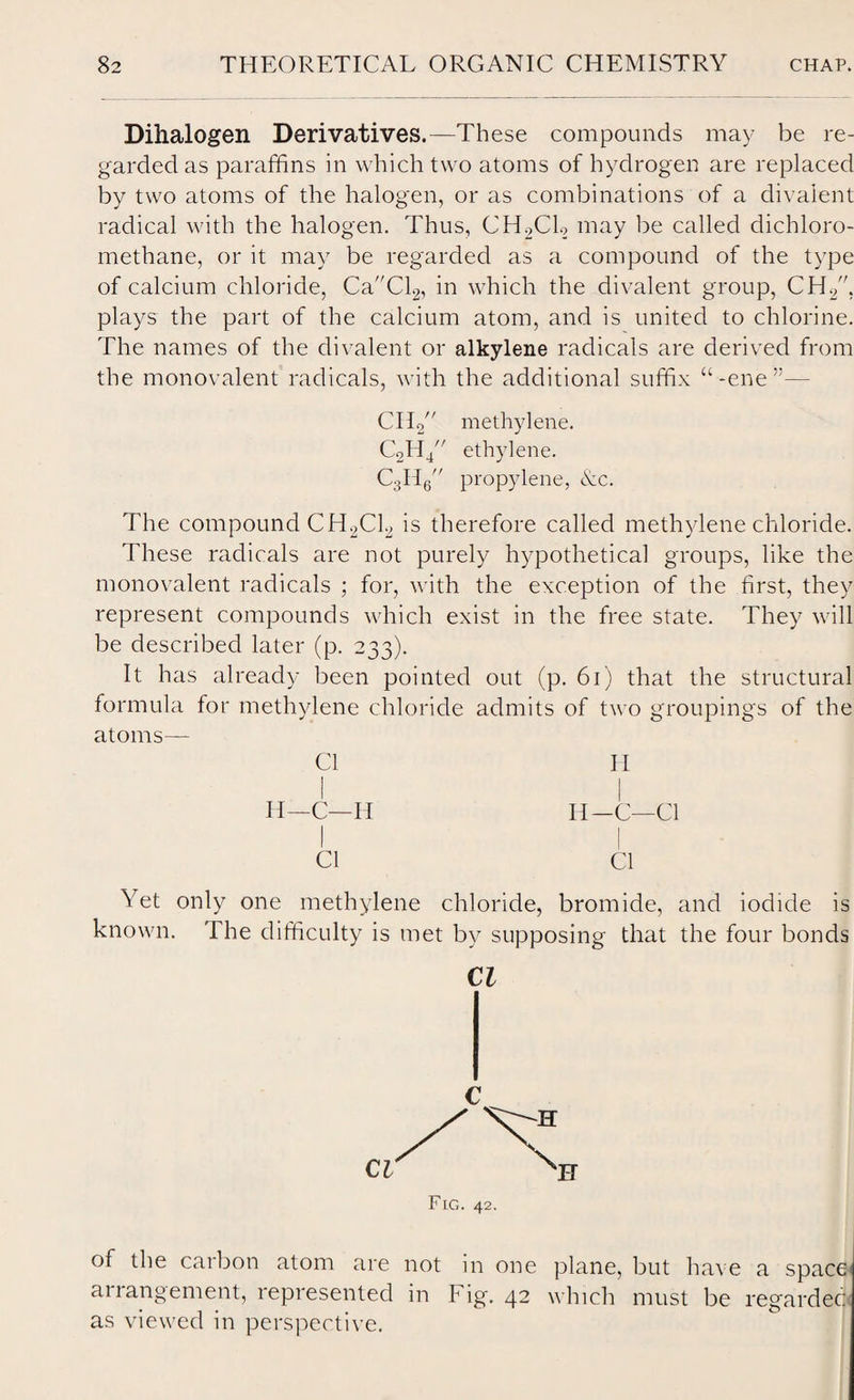 Dihalogen Derivatives.—These compounds may be re¬ garded as paraffins in which two atoms of hydrogen are replaced by two atoms of the halogen, or as combinations of a divalent radical with the halogen. Thus, CH2C1.2 may be called dichloro- methane, or it may be regarded as a compound of the type of calcium chloride, CaCl2, in which the divalent group, CH2, plays the part of the calcium atom, and is united to chlorine. The names of the divalent or alkylene radicals are derived from the monovalent radicals, with the additional suffix “ -ene CH^' methylene. C2Hj// ethylene. CsHe propylene, Ac. The compound CH2C12 is therefore called methylene chloride. These radicals are not purely hypothetical groups, like the monovalent radicals ; for, with the exception of the first, they represent compounds which exist in the free state. They will be described later (p. 233). It has already been pointed out (p. 61) that the structural formula for methylene chloride admits of two groupings of the atoms— Cl H H—C—H II—C—Cl Cl Cl Yet only one methylene chloride, bromide, and iodide is known. The difficulty is met by supposing that the four bonds Cl of the carbon atom are not in one plane, but have a space arrangement, represented in Fig. 42 which must be regarded as viewed in perspective.