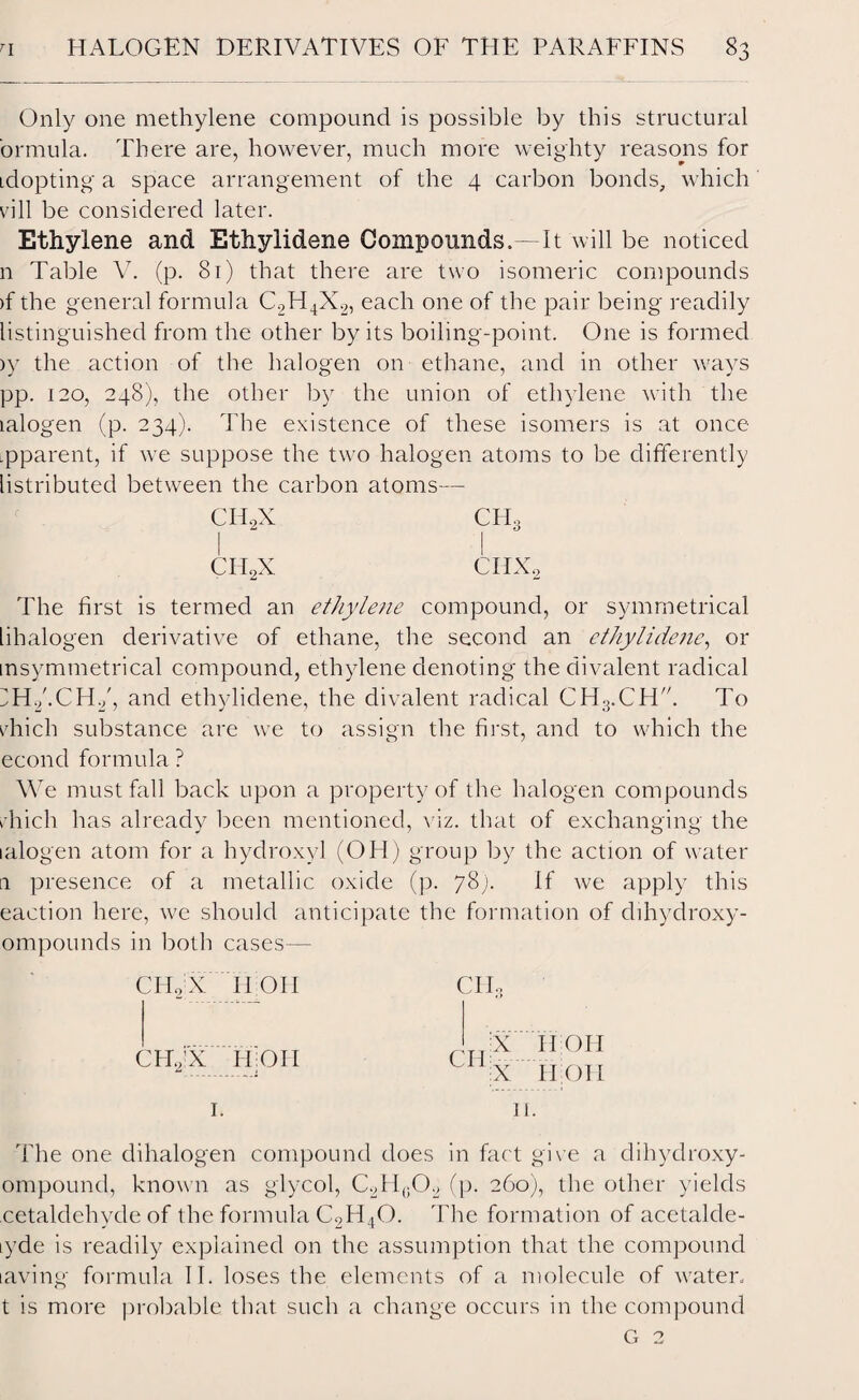 Only one methylene compound is possible by this structural ormula. There are, however, much more weighty reasons for idopting a space arrangement of the 4 carbon bonds, which vill be considered later. Ethylene and Ethylidene Compounds.—It will be noticed n Table V. (p. 81) that there are two isomeric compounds )f the general formula C2H4X2, each one of the pair being readily listinguished from the other by its boiling-point. One is formed )y the action of the halogen on ethane, and in other ways pp. 120, 248), the other by the union of ethylene with the lalogen (p. 234). The existence of these isomers is at once ipparent, if we suppose the two halogen atoms to be differently listributed between the carbon atoms— CH2X CHo a o CH2X CIIXo The first is termed an ethylene compound, or symmetrical lihalogen derivative of ethane, the second an ethylidene, or insymmetrical compound, ethylene denoting the divalent radical H./.CH2', and ethylidene, the divalent radical CH3.CHT To vhich substance are we to assign the first, and to which the econd formula ? We must fall back upon a property of the halogen compounds rhich has already been mentioned, viz. that of exchanging the lalogen atom for a hydroxyl (OH) group by the action of water 1 presence of a metallic oxide (p. 78;. If we apply this eaetion here, we should anticipate the formation of dihydroxy- ompounds in both cases— CHo X iron CII CH.y’X H OI I CII; X X II OH iron 1. 11. The one dihalogen compound does in fact give a dihydroxy- ompound, known as glycol, C2II(102 (p. 260), the other yields cetaldehvde of the formula C2H40. The formation of acetalde- lyde is readily explained on the assumption that the compound laving formula II. loses the elements of a molecule of water, t is more probable that such a change occurs in the compound