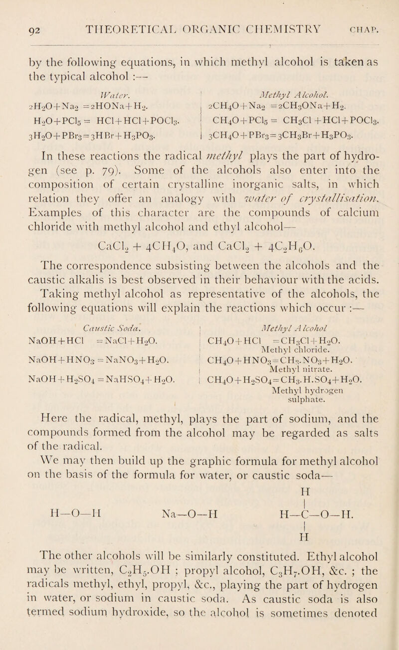 by the following equations, in the typical alcohol :— Water. L’H-jO + Nao =2HONa+H_». H0O + PCI5- HCI + HCI + POCI3. 3HoO + PBr3 = 3HBr+ H3PO3. which methyl alcohol is taken as j Methyl Alcohol. j 2CH40 + Na2 = 2CH3ONa+ H2- [ CH4O + PCI5 = CH3CI +HCI + POCI3. | 3CH4O + PBro = 3CH3Br+HoP03. In these reactions the radical methyl plays the part of hydro¬ gen (see p. 79). Some of the alcohols also enter into the composition of certain crystalline inorganic salts, in which relation they offer an analogy with water of crystallisation. Examples of this character are the compounds of calcium chloride with methyl alcohol and ethyl alcohol— CaCE + 4CH40, and CaCL, + qChHgO. The correspondence subsisting between the alcohols and the caustic alkalis is best observed in their behaviour with the acids. Taking methyl alcohol as representative of the alcohols, the following equations will explai Caustic Soda. NaOH + HCl = NaCl + HoO. NaOH + HNOs =NaN03+HoO. NaOH + HoSCq =NaHS04 + H20. 1 the reactions which occur :— Methyl Alcohol CH4O + HCI =CH3C1 + H20. Methyl chloride. CH40 + HN03 = CHo.N03+Ho0. Methyl nitrate. I CH40 + H2S04 = CH3.H.S04+Ho0. Methyl hydrogen sulphate. Here the radical, methyl, plays the part of sodium, and the compounds formed from the alcohol may be regarded as salts of the radical. We may then build up the graphic formula for methyl alcohol on the basis of the formula for water, or caustic soda— H I II—O—II Na—O—H H—C—O—H. I I H The other alcohols will be similarly constituted. Ethyl alcohol may be written, C2H5.OH ; propyl alcohol, C3H7.OH, Sic. ; the radicals methyl, ethyl, propyl, &c., playing the part of hydrogen in water, or sodium in caustic soda. As caustic soda is also termed sodium hydroxide, so the alcohol is sometimes denoted