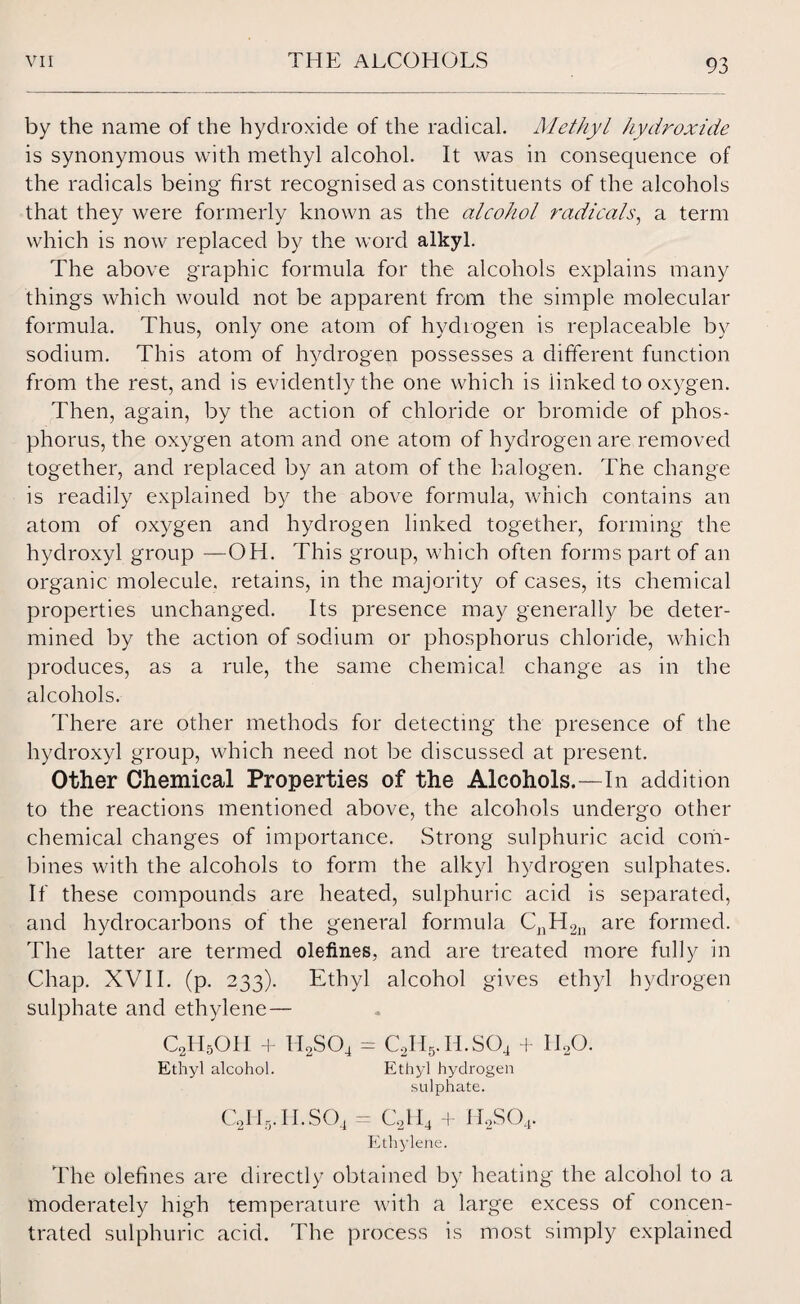 by the name of the hydroxide of the radical. Methyl hydroxide is synonymous with methyl alcohol. It was in consequence of the radicals being first recognised as constituents of the alcohols that they were formerly known as the alcohol radicals, a term which is now replaced by the word alkyl. The above graphic formula for the alcohols explains many things which would not be apparent from the simple molecular formula. Thus, only one atom of hydrogen is replaceable by sodium. This atom of hydrogen possesses a different function from the rest, and is evidently the one which is iinked to oxygen. Then, again, by the action of chloride or bromide of phos* phorus, the oxygen atom and one atom of hydrogen are removed together, and replaced by an atom of the halogen. The change is readily explained by the above formula, which contains an atom of oxygen and hydrogen linked together, forming the hydroxyl group —OH. This group, which often forms part of an organic molecule, retains, in the majority of cases, its chemical properties unchanged. Its presence may generally be deter¬ mined by the action of sodium or phosphorus chloride, which produces, as a rule, the same chemical change as in the alcohols. There are other methods for detecting the presence of the hydroxyl group, which need not be discussed at present. Other Chemical Properties of the Alcohols.—In addition to the reactions mentioned above, the alcohols undergo other chemical changes of importance. Strong sulphuric acid corn- bines with the alcohols to form the alkyl hydrogen sulphates. If these compounds are heated, sulphuric acid is separated, and hydrocarbons of the general formula CnH2n are formed. The latter are termed olefines, and are treated more fully in Chap. XVII. (p. 233). Ethyl alcohol gives ethyl hydrogen sulphate and ethylene— C2H5OH + H2S04 - Cy i5. Ii.SO4 + I HO. Ethyl alcohol. Ethyl hydrogen sulphate. C2H5.11.sO4 - cyi4 + h2so4. Ethylene. The olefines are directly obtained by heating the alcohol to a moderately high temperature with a large excess oi concen¬ trated sulphuric acid. The process is most simply explained