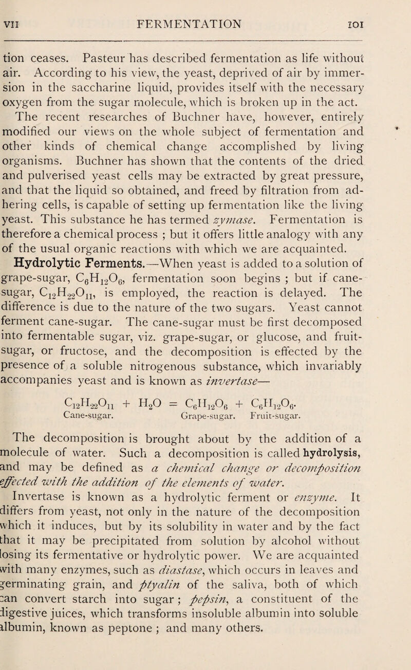 tion ceases. Pasteur has described fermentation as life without air. According to his view, the yeast, deprived of air by immer¬ sion in the saccharine liquid, provides itself with the necessary oxygen from the sugar molecule, which is broken up in the act. The recent researches of Buchner have, however, entirely modified our views on the whole subject of fermentation and other kinds of chemical change accomplished by living organisms. Buchner has shown that the contents of the dried and pulverised yeast cells may be extracted by great pressure, and that the liquid so obtained, and freed by filtration from ad¬ hering cells, is capable of setting up fermentation like the living yeast. This substance he has termed zymase. Fermentation is therefore a chemical process ; but it offers little analogy with any of the usual organic reactions with which we are acquainted. Hydrolytic Ferments.—When yeast is added to a solution of grape-sugar, C6H12Oc, fermentation soon begins ; but if cane- sugar, C12H220n, is employed, the reaction is delayed. The difference is due to the nature of the two sugars. Yeast cannot ferment cane-sugar. The cane-sugar must be first decomposed into fermentable sugar, viz. grape-sugar, or glucose, and fruit- sugar, or fructose, and the decomposition is effected by the presence of a soluble nitrogenous substance, which invariably accompanies yeast and is known as invertase— C12H22O11 + H20 = c6h12o6 + c6h]2o6. Cane-sugar. Grape-sugar. Fruit-sugar. The decomposition is brought about by the addition of a molecule of water. Such a decomposition is called hydrolysis, and may be defined as a chemical change or decomposition effected with the additio?i of the elements of water. Invertase is known as a hydrolytic ferment or enzyme. It differs from yeast, not only in the nature of the decomposition which it induces, but by its solubility in water and by the fact that it may be precipitated from solution by alcohol without losing its fermentative or hydrolytic power. We are acquainted with many enzymes, such as diastase, which occurs in leaves and germinating grain, and ptyalin of the saliva, both of which :an convert starch into sugar; pepsin, a constituent of the digestive juices, which transforms insoluble albumin into soluble ilbumin, known as peptone ; and many others.