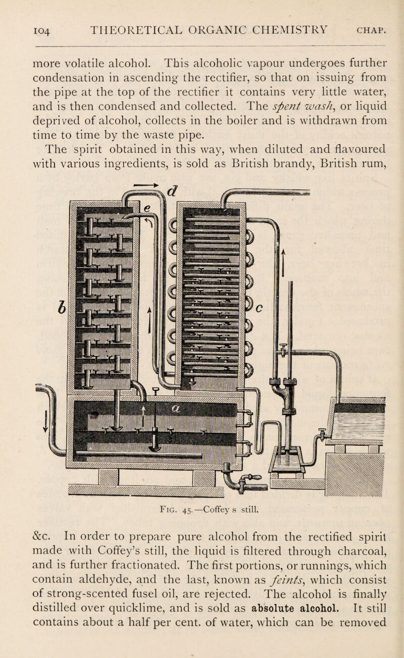 more volatile alcohol. This alcoholic vapour undergoes further condensation in ascending the rectifier, so that on issuing from the pipe at the top of the rectifier it contains very little water, and is then condensed and collected. The spent wash, or liquid deprived of alcohol, collects in the boiler and is withdrawn from time to time by the waste pipe. The spirit obtained in this way, when diluted and flavoured with various ingredients, is sold as British brandy, British rum, Fig. 45.-—Coffeys still. &c. In order to prepare pure alcohol from the rectified spirit made with Coffey’s still, the liquid is filtered through charcoal, and is further fractionated. The first portions, or runnings, which contain aldehyde, and the last, known as feints, which consist of strong-scented fusel oil, are rejected. The alcohol is finally distilled over quicklime, and is sold as absolute alcohol. It still contains about a half per cent, of water, which can be removed