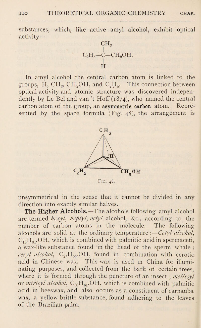 substances, which, like active amyl alcohol, exhibit optical activity— CH3 I c2h5—c—ch.2oh. II In amyl alcohol the central carbon atom is linked to the groups, H, CH3, CH2OH, and C2H5. This connection between optical activity and atomic structure was discovered indepen¬ dently by Le Bel and van 3t Hoff (1874), who named the central carbon atom of the group, an asymmetric carbon atom. Repre¬ sented by the space formula (Fig. 48), the arrangement is unsymmetrical in the sense that it cannot be divided in any direction into exactly similar halves. The Higher Alcohols.—The alcohols following amyl alcohol are termed hexyl, heptyl, octyl alcohol, &c., according to the number of carbon atoms in the molecule. The following alcohols are solid at the ordinary temperature :—Cetyl alcohol, C16H31.OH, which is combined with palmitic acid in spermaceti, a wax-like substance found in the head of the sperm whale ; ceryl alcohol, C27H5-.OH, found in combination with cerotic acid in Chinese wax. This wax is used m China for illumi¬ nating purposes, and collected from the bark of certain trees, where it is formed through the puncture of an insect ; melissyl or miricyl alcohol, C30H61.OH, which is combined with palmitic acid in beeswax, and also occurs as a constituent of carnauba wax, a yellow brittle substance, found adhering to the leaves of the Brazilian palm.