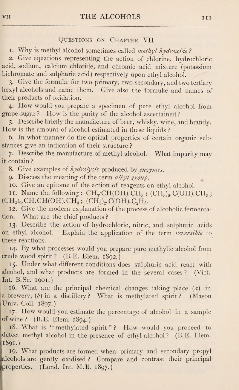 Questions on Chapter VII 1. Why is methyl alcohol sometimes called methyl hydroxide? 2. Give equations representing the action of chlorine, hydrochloric acid, sodium, calcium chloride, and chromic acid mixture (potassium bichromate and sulphuric acid) respectively upon ethyl alcohol. 3. (live the formulae for two primary, two secondary, and two tertiary hexyl alcohols and name them. Give also the formulae and names of their products of oxidation. 4. How would you prepare a specimen of pure ethyl alcohol from grape-sugar ? How is the purity of the alcohol ascertained ? 5. Describe briefly the manufacture of beer, whisky, wine, and brandy. How is the amount of alcohol estimated in these liquids ? 6. In what manner do the optical properties of certain organic sub¬ stances give an indication of their structure ? 7. Describe the manufacture of methyl alcohol. What impurity may it contain ? 8. Give examples of hydrolysis produced by enzymes. 9. Discuss the meaning of the term alkyl group. 10. Give an epitome of the action of reagents on ethyl alcohol. n. Name the following : CH3.CH(OH).CH.? ; (CHo)2.C(OH).CH>; (CH3)2.CH.CH(OH).CH3; (CH3)2.C(OH).C2H5. 12. Give the modern explanation of the process of alcoholic fermenta¬ tion. What are the chief products ? 13. Describe the action of hydrochloric, nitric, and sulphuric acids on ethyl alcohol. Explain the application of the term reversible to these reactions. 14. By what processes would you prepare pure methylic alcohol from crude wood spirit ? (B.E. Elem. 1892.) 15* Under what different conditions does sulphuric acid react with alcohol, and what products are formed in the several cases ? (Viet. Int. B.Sc. 1901.) 16. What are the principal chemical changes taking place (a) in |a brewery, (b) in a distillery? What is methylated spirit? (Mason Univ. Coll. 1897.) 17- How would you estimate the percentage of alcohol in a sample of wine ? (B.E. Elem. 1894.) 18. What is “methylated spirit”? How would you proceed to detect methyl alcohol in the presence of ethyl alcohol? (B.E. Elem. 1891.) 19. What products are formed when primary and secondary propyl alcohols are gently oxidised ? Compare and contrast their principal properties. (Lond. Int. M.B. 1897.)