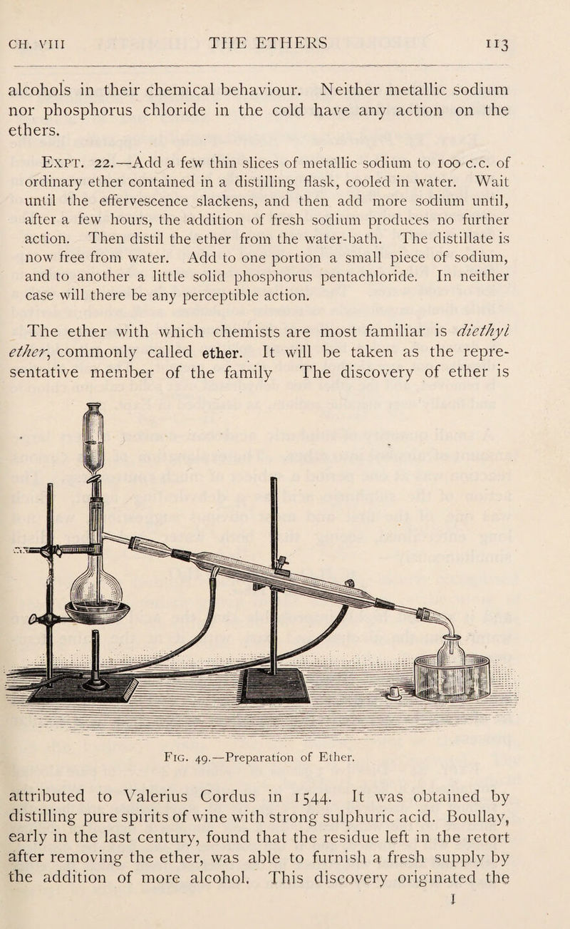 alcohols in their chemical behaviour. Neither metallic sodium nor phosphorus chloride in the cold have any action on the ethers. Expt. 22.—Add a few thin slices of metallic sodium to 100 c.c. of ordinary ether contained in a distilling flask, cooled in water. Wait until the effervescence slackens, and then add more sodium until, after a few hours, the addition of fresh sodium produces no further action. Then distil the ether from the water-bath. The distillate is now free from water. Add to one portion a small piece of sodium, and to another a little solid phosphorus pentachloride. In neither case will there be any perceptible action. The ether with which chemists are most familiar is diethyl ether, commonly called ether. It will be taken as the repre¬ sentative member of the family The discovery of ether is Fig. 49.—Preparation of Ether. attributed to Valerius Cordus in 1544. It was obtained by distilling pure spirits of wine with strong sulphuric acid. Boullay, early in the last century, found that the residue left in the retort after removing the ether, was able to furnish a fresh supply by the addition of more alcohol. This discovery originated the I