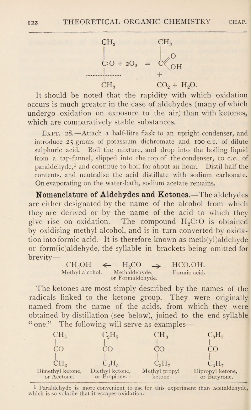 ch3 ch3 C:0 + 202 C €'° \OH I CPI3 C02 + HoO. It should be noted that the rapidity with which oxidation occurs is much greater in the case of aldehydes (many of which undergo oxidation on exposure to the air) than with ketones, which are comparatively stable substances. Expt. 28.—Attach a half-litre flask to an upright condenser, and introduce 25 grams of potassium dichromate and 100 c.c. of dilute sulphuric acid. Boil the mixture, and drop into the boiling liquid from a tap-funnel, slipped into the top of the condenser, 10 c.c. of paraldehyde,1 and continue to boil for about an hour. Distil half the contents, and neutralise the acid distillate with sodium carbonate. On evaporating on the water-bath, sodium acetate remains. Nomenclature of Aldehydes and Ketones.—The aldehydes are either designated by the name of the alcohol from which they are derived or by the name of the acid to which they give rise on oxidation. The compound H2C:0 is obtained by oxidising methyl alcohol, and is in turn converted by oxida¬ tion into formic acid. It is therefore known as meth(yl)aldehyde or form(ic)aldehyde, the syllable in brackets being omitted for brevity— CH3OII <- H2CO _> HCO.OII. Methyl alcohol. Methaldehyde, Formic acid, or Formaldehyde. The ketones are most simply described by the names of the radicals linked to the ketone group. They were originally named from the name of the acids, from which they were obtained by distillation (see below), joined to the end syllable “ one.” The following will serve as examples— CHo CO ch3 Dimethyl ketone, or Acetone. C2H5 I CO c2h5 Diethyl ketone, or Propione. ch3 ! CO c3h7 Methyl propyl ketone. c3h7 I CO c3h7 Dipropyl ketone, or Butyrone. 1 Paraldehyde is more convenient to use for this experiment than acetaldehyde, which is so volatile that it escapes oxidation.