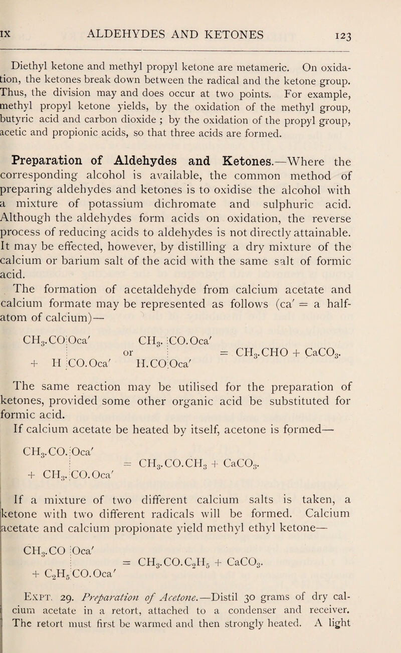 Diethyl ketone and methyl propyl ketone are metameric. On oxida¬ tion, the ketones break down between the radical and the ketone group. Thus, the division may and does occur at two points. For example, methyl propyl ketone yields, by the oxidation of the methyl group, butyric acid and carbon dioxide ; by the oxidation of the propyl group, acetic and propionic acids, so that three acids are formed. Preparation of Aldehydes and Ketones.—Where the corresponding alcohol is available, the common method of preparing aldehydes and ketones is to oxidise the alcohol with a mixture of potassium dichromate and sulphuric acid. Although the aldehydes form acids on oxidation, the reverse process of reducing acids to aldehydes is not directly attainable. It may be effected, however, by distilling a dry mixture of the calcium or barium salt of the acid with the same salt of formic acid. The formation of acetaldehyde from calcium acetate and calcium formate may be represented as follows (ca' = a half¬ atom of calcium)— CHg.CCbOca' + H iCO.Oca' CH3. iCO.Oca' or : H. CO; Oca' = CITg.CHO + CaC03. The same reaction may be utilised for the preparation of ketones, provided some other organic acid be substituted for formic acid. If calcium acetate be heated by itself, acetone is formed— CH3.CO.iOca' = CH3.CO.CH0 + CaCOo. + CHg.CO.Oca' If a mixture of two different calcium salts is taken, a ketone with two different radicals will be formed. Calcium acetate and calcium propionate yield methyl ethyl ketone— CHo.CO Oca' + C2H5CO.Oca' CH3.CO.C0H- + CaCOo. Expt. 29. Preparation of Acetone.—Distil 30 grams of dry cal¬ cium acetate in a retort, attached to a condenser and receiver. The retort must first be warmed and then strongly heated. A light