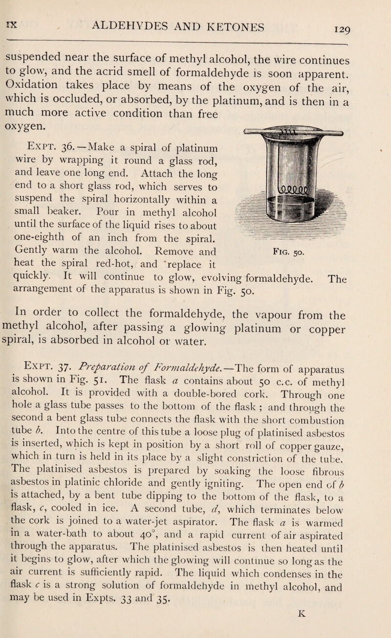 129 Expt. 36.—Make a spiral of platinum wire by wrapping it round a glass rod, and leave one long end. Attach the long end to a short glass rod, which serves to suspend the spiral horizontally within a small beaker. Pour in methyl alcohol until the surface of the liquid rises to about one-eighth of an inch from the spiral. suspended near the surface of methyl alcohol, the wire continues to glow, and the acrid smell of formaldehyde is soon apparent. Oxidation takes place by means of the oxygen of the air, which is occluded, or absorbed, by the platinum, and is then in a much more active condition than free oxygen. Gently warm the alcohol. Remove and Fig. 50. heat the spiral red-hot, and 'replace it quickly. It will continue to glow, evolving formaldehyde. The arrangement of the apparatus is shown in Fig. 50. In order to collect the formaldehyde, the vapour from the methyl alcohol, after passing a glowing platinum or copper spiral, is absorbed in alcohol or water. Expt. 37. Preparation of Formaldehyde.—The form of apparatus is shown in Fig. 51. The flask a contains about 50 c.c. of methyl alcohol. It is provided with a double-bored cork. Through one hole a glass tube passes to the bottom of the flask ; and through the second a bent glass tube connects the flask with the short combustion tube b. Into the centre of this tube a loose plug of platinised asbestos is inserted, which is kept in position by a short roll of copper gauze, which in turn is held in its place by a slight constriction of the tube. The platinised asbestos is prepared by soaking the loose fibrous asbestos in platinic chloride and gently igniting. The open end of b is attached, by a bent tube dipping to the bottom of the flask, to a flask, c, cooled in ice. A second tube, d, which terminates below the cork is joined to a water-jet aspirator. The flask a is warmed in a water-bath to about 40°, and a rapid current of air aspirated through the apparatus. I he platinised asbestos is then heated until it begins to glow, after which the glowing will continue so long as the air current is sufficiently rapid. The liquid which condenses in the flask c is a strong solution of formaldehyde in methyl alcohol, and may be used in Expts. 33 and 35. K