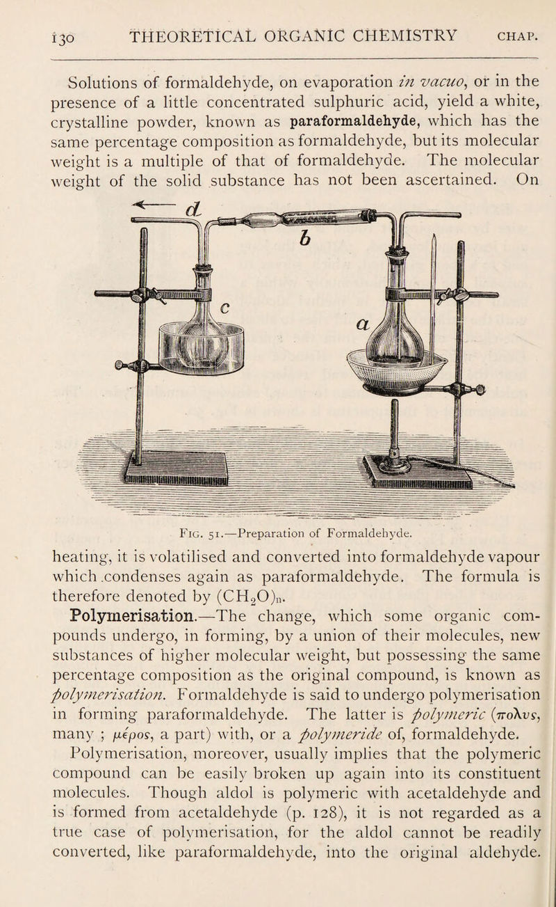 Solutions of formaldehyde, on evaporation in vacuo, or in the presence of a little concentrated sulphuric acid, yield a white, crystalline powder, known as paraformaldehyde, which has the same percentage composition as formaldehyde, but its molecular weight is a multiple of that of formaldehyde. The molecular weight of the solid substance has not been ascertained. On Fig. si.—Preparation of Formaldehyde. heating, it is volatilised and converted into formaldehyde vapour which .condenses again as paraformaldehyde. The formula is therefore denoted by (CH20)n. Polymerisation.—The change, which some organic com¬ pounds undergo, in forming, by a union of their molecules, new substances of higher molecular weight, but possessing the same percentage composition as the original compound, is known as ftolymerisatio7i. Formaldehyde is said to undergo polymerisation in forming paraformaldehyde. The latter is polymeric (7to\vs, many ; jttepos-, a part) with, or a polymeride of, formaldehyde. Polymerisation, moreover, usually implies that the polymeric compound can be easily broken up again into its constituent molecules. Though aldol is polymeric with acetaldehyde and is formed from acetaldehyde (p. 128), it is not regarded as a true case of polymerisation, for the aldol cannot be readily converted, like paraformaldehyde, into the original aldehyde.