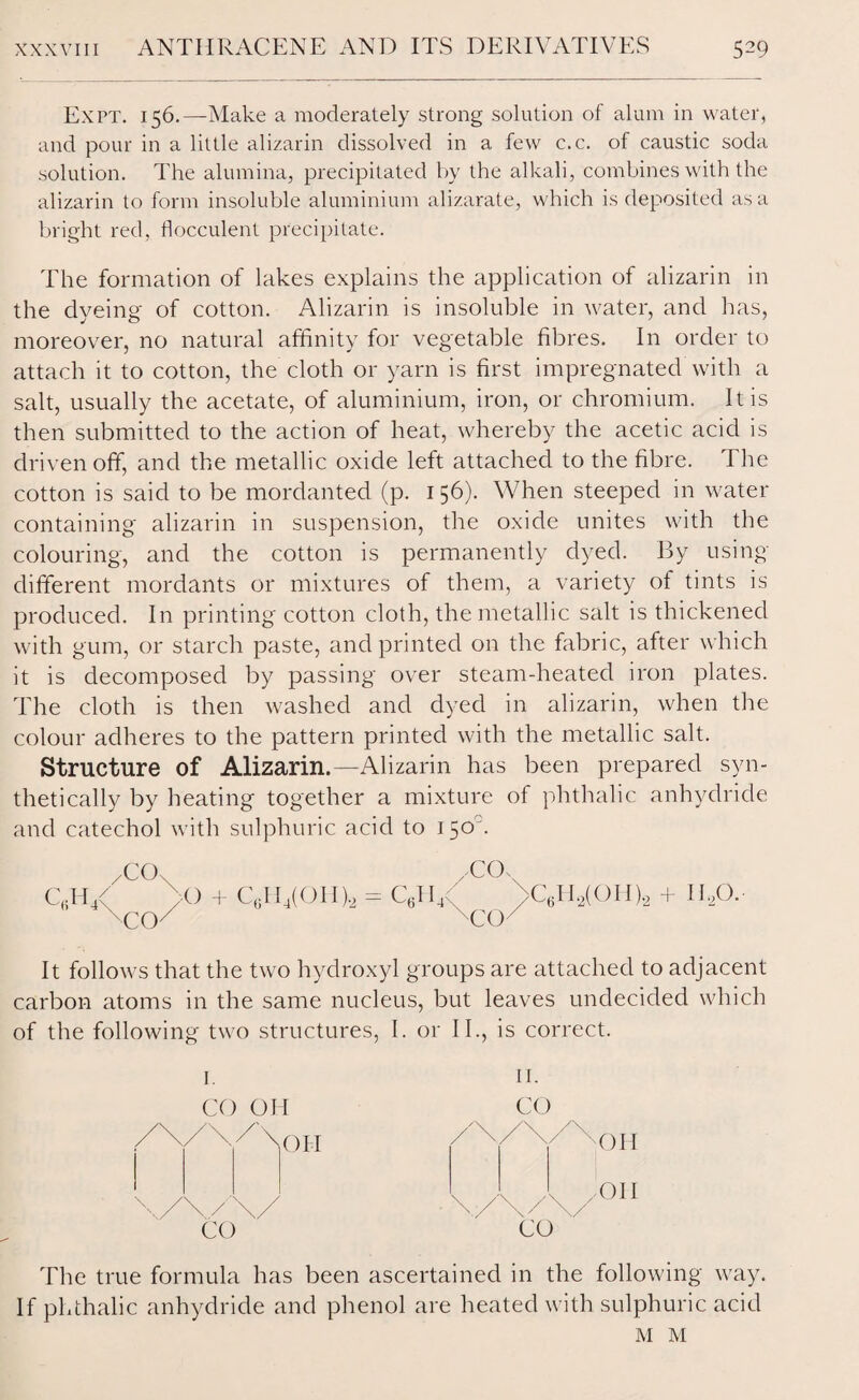 Expt. 156.—Make a moderately strong solution of alum in water, and pour in a little alizarin dissolved in a few c.c. of caustic soda solution. The alumina, precipitated by the alkali, combines with the alizarin to form insoluble aluminium alizarate, which is deposited as a bright red, flocculent precipitate. The formation of lakes explains the application of alizarin in the dyeing of cotton. Alizarin is insoluble in water, and has, moreover, no natural affinity for vegetable fibres. In order to attach it to cotton, the cloth or yarn is first impregnated with a salt, usually the acetate, of aluminium, iron, or chromium. It is then submitted to the action of heat, whereby the acetic acid is driven off, and the metallic oxide left attached to the fibre. The cotton is said to be mordanted (p. 156). When steeped in water containing alizarin in suspension, the oxide unites with the colouring, and the cotton is permanently dyed. By using- different mordants or mixtures of them, a variety of tints is produced. In printing cotton cloth, the metallic salt is thickened with gum, or starch paste, and printed on the fabric, after which it is decomposed by passing over steam-heated iron plates. The cloth is then washed and dyed in alizarin, when the colour adheres to the pattern printed with the metallic salt. Structure of Alizarin.—Alizarin has been prepared syn¬ thetically by heating together a mixture of phthalic anhydride and catechol with sulphuric acid to 150°. /COx WUs QH/ >0 + C6EI4(OH ).2 = C6II4 >C6H2(OH).2 + IDO.- ^CCK TO/ COs CO' It follows that the two hydroxyl groups are attached to adjacent carbon atoms in the same nucleus, but leaves undecided which of the following two structures, I. or II., is correct. I. CO OH CO The true formula has been ascertained in the following way. If phthalic anhydride and phenol are heated with sulphuric acid M M