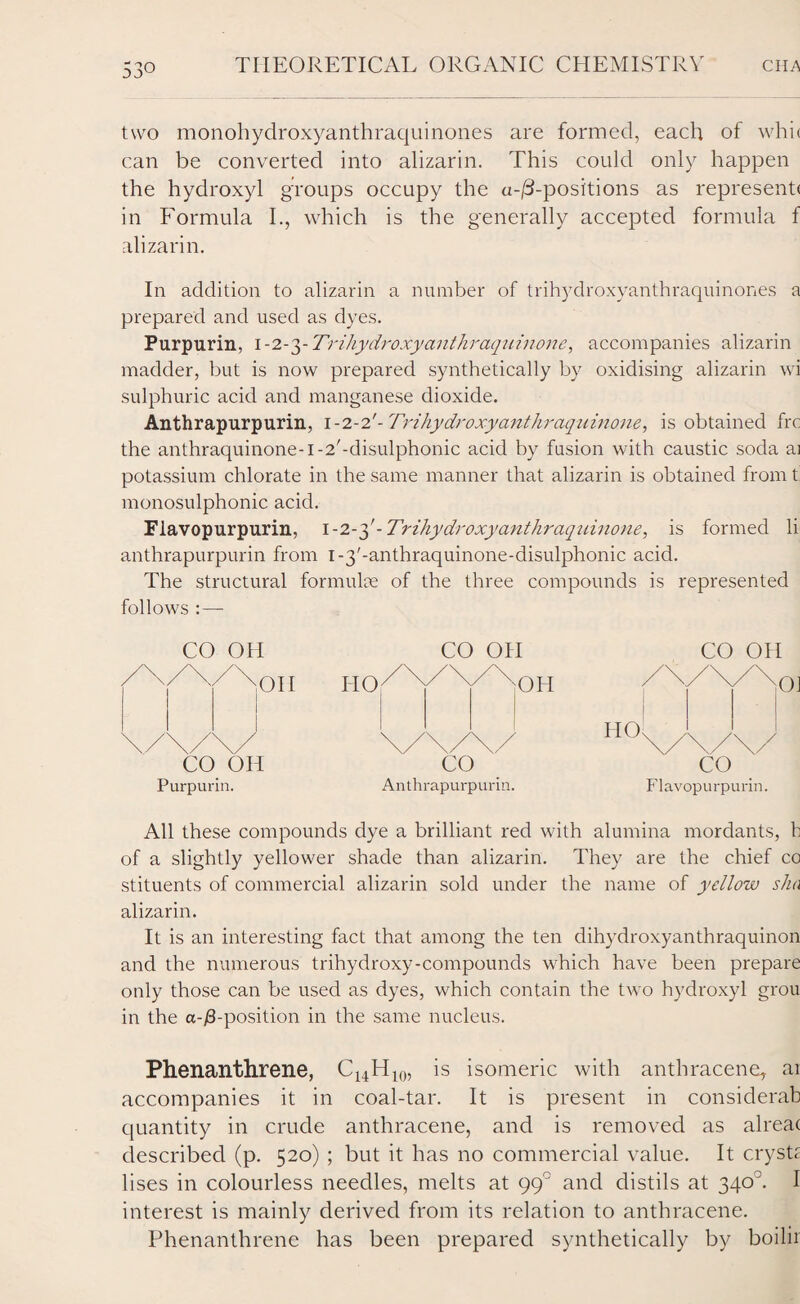 two monohydroxyanthraquinones are formed, each of whi( can be converted into alizarin. This could only happen the hydroxyl groups occupy the a-/3-positions as representf in Formula I., which is the generally accepted formula f alizarin. In addition to alizarin a number of trihydroxyanthraquinones a prepared and used as dyes. Purpurin, I-2-3- Trihydroxy anthraquinone, accompanies alizarin madder, but is now prepared synthetically by oxidising alizarin wi sulphuric acid and manganese dioxide. Anthrapurpurin, 1-2-2'- Trihydroxyanthraqiiinone, is obtained frc the anthraquinone-i-2'-disulphonic acid by fusion with caustic soda ai potassium chlorate in the same manner that alizarin is obtained from t monosulphonic acid. Flavopurpurin, 1-2-3'-Trihydroxyanthraquinone, is formed li anthrapurpurin from i-3'-anthraquinone-disulphonic acid. The structural formulce of the three compounds is represented follows : — CO OH CO OH CO OH / \/ \ / M)II 110 X / XX Oil / ' '' x ' 0)1 Purpurin. Anthrapurpurin. Flavopurpurin. All these compounds dye a brilliant red with alumina mordants, b of a slightly yellower shade than alizarin. They are the chief co stituents of commercial alizarin sold under the name of yellow sha alizarin. It is an interesting fact that among the ten dihydroxyanthraquinon and the numerous trihydroxy-compounds which have been prepare only those can be used as dyes, which contain the two hydroxyl grou in the a-/3-position in the same nucleus. Phenanthrene, C14H10, is isomeric with anthracene, ai accompanies it in coal-tar. It is present in considerab quantity in crude anthracene, and is removed as alreat described (p. 520) ; but it has no commercial value. It cryst£ Uses in colourless needles, melts at 99° and distils at 3403. I interest is mainly derived from its relation to anthracene. Phenanthrene has been prepared synthetically by boilii