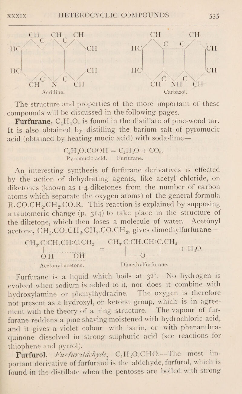 IiC7 CII CPI CH C /\ C /\ PIC \ / c CH 'CH _ / c\/ CH N CH Acridine. CII CH PIC 11 Cl X /\ /\ / \/' cvcv CH MI CII CII CH Carbazol. The structure and properties of the more important of these compounds will be discussed in the following pages. Furfurane, C4H40, is found in the distillate of pine-wood tar. It is also obtained by distilling the barium salt of pyromucic acid (obtained by heating mucic acid) with soda-lime— C4II,0. COOPT = C4II40 + C02. Pyromucic acid. Furfurane. An interesting synthesis of furfurane derivatives is effected by the action of dehydrating agents, like acetyl chloride, on diketones (known as 1-4-diketones from the number of carbon atoms which separate the oxygen atoms) of the general formula R.CO.CH2.CH2.CO.R. This reaction is explained by supposing a tautomeric change (p. 314)10 take place in the structure of the diketone, which then loses a molecule of water. Acetonyl acetone, CH3.CO.CH2.CH2.CO.CH3, gives dimethylfurfurane — CHo. C: CH. CH: C. CH3 CPE,C:CH.CPI:C.CH, OH OH Acetonyl acetone. + HoO. -O Dimethylfurfurane. Furfurane is a liquid which boils at 32°. No hydrogen is evolved when sodium is added to it, nor does it combine with hydroxylamine or phenylhydrazine. The oxygen is therefore not present as a hydroxyl, or ketone group, which is in agree¬ ment with the theory of a ring structure. The vapour of fur¬ furane reddens a pine shaving moistened with hydrochloric acid, and it gives a violet colour with isatin, or with phenanthra- quinone dissolved in strong sulphuric acid (see reactions for thiophene and pyrrol). Furfurol, Furfur aldehyde, C4H3O.CHO.—The most im¬ portant derivative of furfurane is the aldehyde, furfurol, which is found in the distillate when the pentoses are boiled with strong