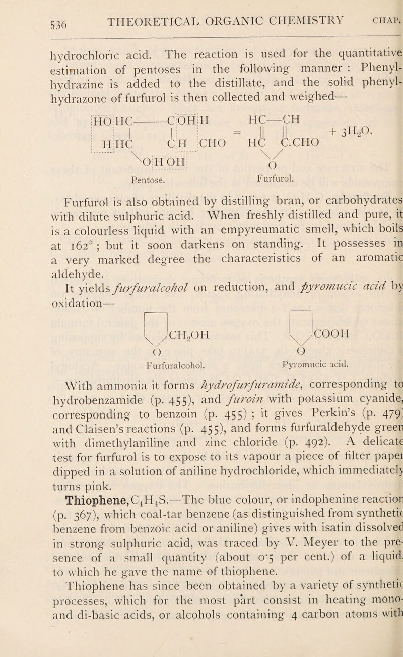 hydrochloric acid. The reaction is used for the quantitative estimation of pentoses in the following manner : Phenyl- hydrazine is added to the distillate, and the solid phenyl- hydrazone of furfurol is then collected and weighed i HO TIC COH H HC- —CH I II HC C II CHO HC C.CHO \) II 011 \ / 0 Pentose. Furfurol. Furfurol is also obtained by distilling bran, or carbohydrates with dilute sulphuric acid. When freshly distilled and pure, it is a colourless liquid with an empyreumatic smell, which boils at 162°; but it soon darkens on standing. It possesses in a very marked degree the characteristics of an aromatic aldehyde. It yields furfuralcohol on reduction, and pyromucic acid by oxidation— .COOIl O Pyromucic acid. N /CIEOH O Furfuralcohol. With ammonia it forms hydrofurfur amide, corresponding to hydrobenzamide (p. 455), and furoin with potassium cyanide, corresponding to benzoin (p. 455) ; it gives Perkin’s (p. 479; and Claisen’s reactions (p. 455), and forms furfuraldehyde green with dimethylaniline and zinc chloride (p. 492). A delicate test for furfurol is to expose to its vapour a piece of filter papei dipped in a solution of aniline hydrochloride, which immediate!) turns pink. Thiophene,C4H4S.—'The blue colour, or indophenine reaction (p. 367), which coal-tar benzene (as distinguished from synthetic benzene from benzoic acid or aniline) gives with isatin dissolved in strong sulphuric acid, was traced by V. Meyer to the pre¬ sence of a small quantity (about o‘5 per cent.) of a liquid, to which he gave the name of thiophene. Thiophene has since been obtained by a variety of synthetic processes, which for the most part consist in heating mono- and di-basic acids, or alcohols containing 4 carbon atoms with