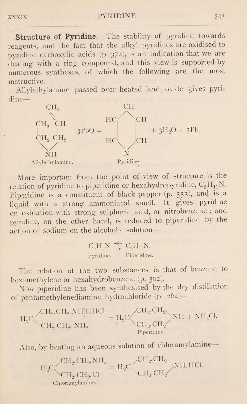 Structure of Pyridine.—The stability of pyridine towards reagents, and the fact that the alkyl pyridines are oxidised to pyridine carboxylic acids (p. 372), is an indication that we are dealing with a ring compound, and this view is supported by numerous syntheses, of which the following are the most instructive, Allylethylamine passed over heated lead oxide gives pyri¬ dine— CH, CHo CI4 CH* CH, CII hc^Nch + 3PbO HC + 3H0O + 3Pb. \ \ CH NH N Allylethylamine. Pyridine. More important from the point of view of structure is the relation of pyridine to piperidine or hexahydropyridine, C5HnN. Piperidine is a constituent of black pepper (p. 553)> an4 is a liquid with a strong ammoniacal smell. It gives pyridine on oxidation with strong sulphuric acid, or nitrobenzene ; and pyridine, on the other hand, is reduced to piperidine by the action of sodium on the alcoholic solution— C5H,N A: C5HnN. Pyridine. Piperidine. The relation of the two substances is that of benzene to hexamethylene or hexahydrobenzene (p. 362). Now piperidine has been synthesised by the dry distillation of pentamethylenediamine hydrochloride (p. 264)— /CH,.CHo.NH:HHCl /CHo.CH.- 2\ H.,C< CH9.CH9.NH0 = H..C< >NH + NH4C1. ' CHyCH./ Piperidine. Also, by heating an aqueous solution of chloiamylamine- HoC \ TILCH^.NH, = II,C< CH2.CH2.C1 Chloramylamine. ,cii2.ch2S THo.CH/ >NH.IIC1.