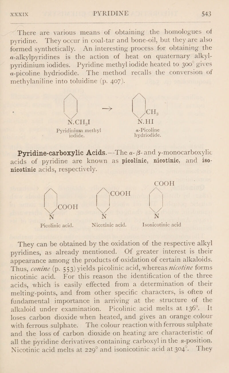 There are various means of obtaining the homologues of pyridine. They occur in coal-tar and bone-oil, but they are also formed synthetically. An interesting process for obtaining the a-alkylpyridines is the action of heat on quaternary alkyl- pyridinium iodides. Pyridine methyl iodide heated to 300' gives a-picoline hydriodide. The method recalls the conversion of methylaniline into toluidine (p. 407). N. Cl 1,1 NTH Pyridinium methyl a-Picoline iodide. hydriodide. Pyridine-carboxylic Acids.—The a-/3- and y-monocarboxylic acids of pyridine are known as picolinic, nicotinic, and iso- nicotinic acids, respectively. COOII /\ COOII /\ x .COOII 1 \/ \y N N N Picolinic acid. Nicctinic acid. Isonicotinic acid They can be obtained by the oxidation of the respective alkyl pyridines, as already mentioned. Of greater interest is their appearance among the products of oxidation of certain alkaloids. Thus, conine (p. 553) yields picolinic acid, whereas nicotine forms nicotinic acid. For this reason the identification of the three acids, which is easily effected from a determination of their melting-points, and from other specific characters, is often of fundamental importance in arriving at the structure of the alkaloid under examination. Picolinic acid melts at 136°. It loses carbon dioxide when heated, and gives an orange colour with ferrous sulphate. The colour reaction with ferrous sulphate and the loss of carbon dioxide on heating are characteristic of all the pyridine derivatives containing carboxyl in the n-position. Nicotinic acid melts at 229° and isonicotinic acid at 304°. They