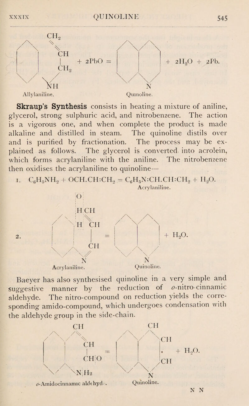 CHa -C U CFI Gil, NH Allylaniline. + 2PbO = N Quinoline. + 2ll20 + 2Pb. Skraup’s Synthesis consists in heating a mixture of aniline, glycerol, strong sulphuric acid, and nitrobenzene. The action is a vigorous one, and when complete the product is made alkaline and distilled in steam. The quinoline distils over and is purified by fractionation. The process may be ex¬ plained as follows. The glycerol is converted into acrolein, which forms acrylaniline with the aniline. The nitrobenzene then oxidises the acrylaniline to quinoline— i. C6H5NH2 + OCH.CHtCPL = C6H5N:CPI.CH:CH2 + HaO. Acrylaniline. () H CH Acrylaniline. Quinoline. Baeyer has also synthesised quinoline in a very simple and suggestive manner by the reduction of 6>-nitro-cinnamic aldehyde. The nitro-compound on reduction yields the corre¬ sponding amido-compound, which undergoes condensation with the aldehyde group in the side-chain. CII /T \/ % 1 CH CHiO /\ \/ \N|Ha <?-Amidocinnamic aldthycl . / CH / XCH HoO. \ /\ / / \/ N Quinoline. CH