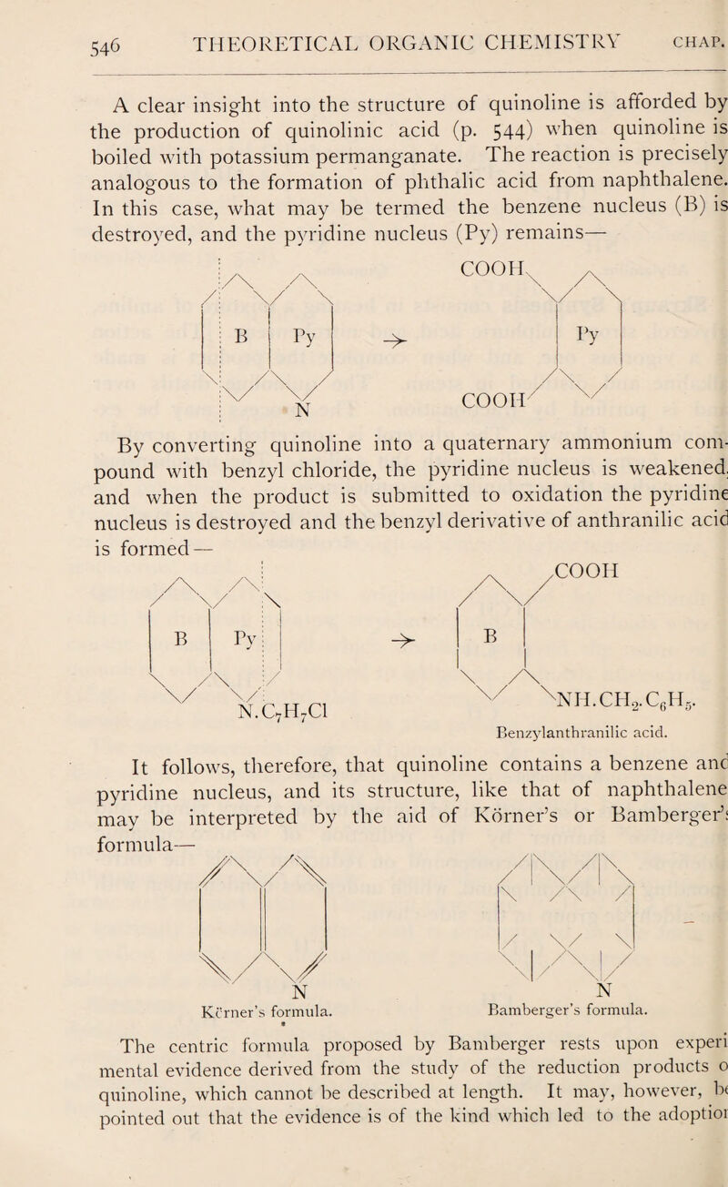 54-6 A clear insight into the structure of quinoline is afforded by the production of quinolinic acid (p. 544) when quinoline is boiled with potassium permanganate. The reaction is precisely analogous to the formation of phthalic acid from naphthalene. In this case, what may be termed the benzene nucleus (B) is destroyed, and the pyridine nucleus (Py) remains— By converting quinoline into a quaternary ammonium com¬ pound with benzyl chloride, the pyridine nucleus is weakened, and when the product is submitted to oxidation the pyridine nucleus is destroyed and the benzyl derivative of anthranilic acid is formed — B \ Tv \/\/ n.c7ii7ci / XX>OH -> B /\ xNII.CH2.C6H5. Benzylanthranilic acid. It follows, therefore, that quinoline contains a benzene and pyridine nucleus, and its structure, like that of naphthalene may be interpreted by the aid of Korner’s or Bamberger’: formula— Kcrner’s formula. / ,/!\ \ / / / N Bamberger’s formula. The centric formula proposed by Bamberger rests upon experi mental evidence derived from the study of the reduction products o quinoline, which cannot be described at length. It may, however, b< pointed out that the evidence is of the kind which led to the adoptior