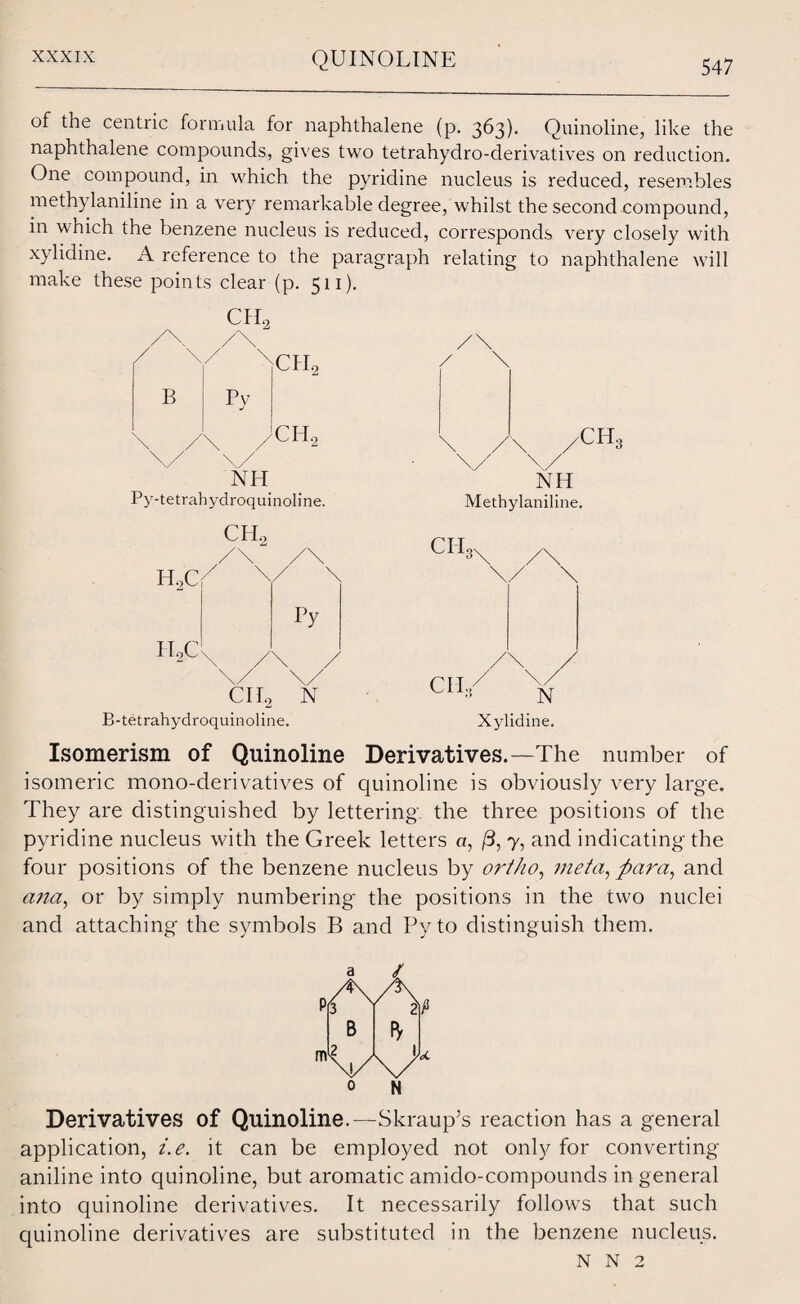 547 of the centric formula for naphthalene (p. 363). Quinoline, like the naphthalene compounds, gives two tetrahydro-derivatives on reduction. One compound, in which the pyridine nucleus is reduced, resembles methylaniline in a very remarkable degree, whilst the second compound, in which the benzene nucleus is reduced, corresponds very closely with xylidine. A reference to the paragraph relating to naphthalene will make these points clear (p. 511). OIL B Pv ^CIL CHo NH Py-tetrahydroquinoline. CIL H,C7 IToC Py Clio N B-tetrahydroquinoline. / \ \ /\ /CH3 \/ \/ NH Methylaniline. CPI 3\ ,/\ CII, N Xylidine. Isomerism of Quinoline Derivatives.—The number of isomeric mono-derivatives of quinoline is obviously very large. They are distinguished by lettering the three positions of the pyridine nucleus with the Greek letters o, /3, 7, and indicating the four positions of the benzene nucleus by ortho, meta, para, and ana, or by simply numbering the positions in the two nuclei and attaching the symbols B and Py to distinguish them. Derivatives of Quinoline.—Skraup’s reaction has a general application, i.e. it can be employed not only for converting- aniline into quinoline, but aromatic amido-compounds in general into quinoline derivatives. It necessarily follows that such quinoline derivatives are substituted in the benzene nucleus.