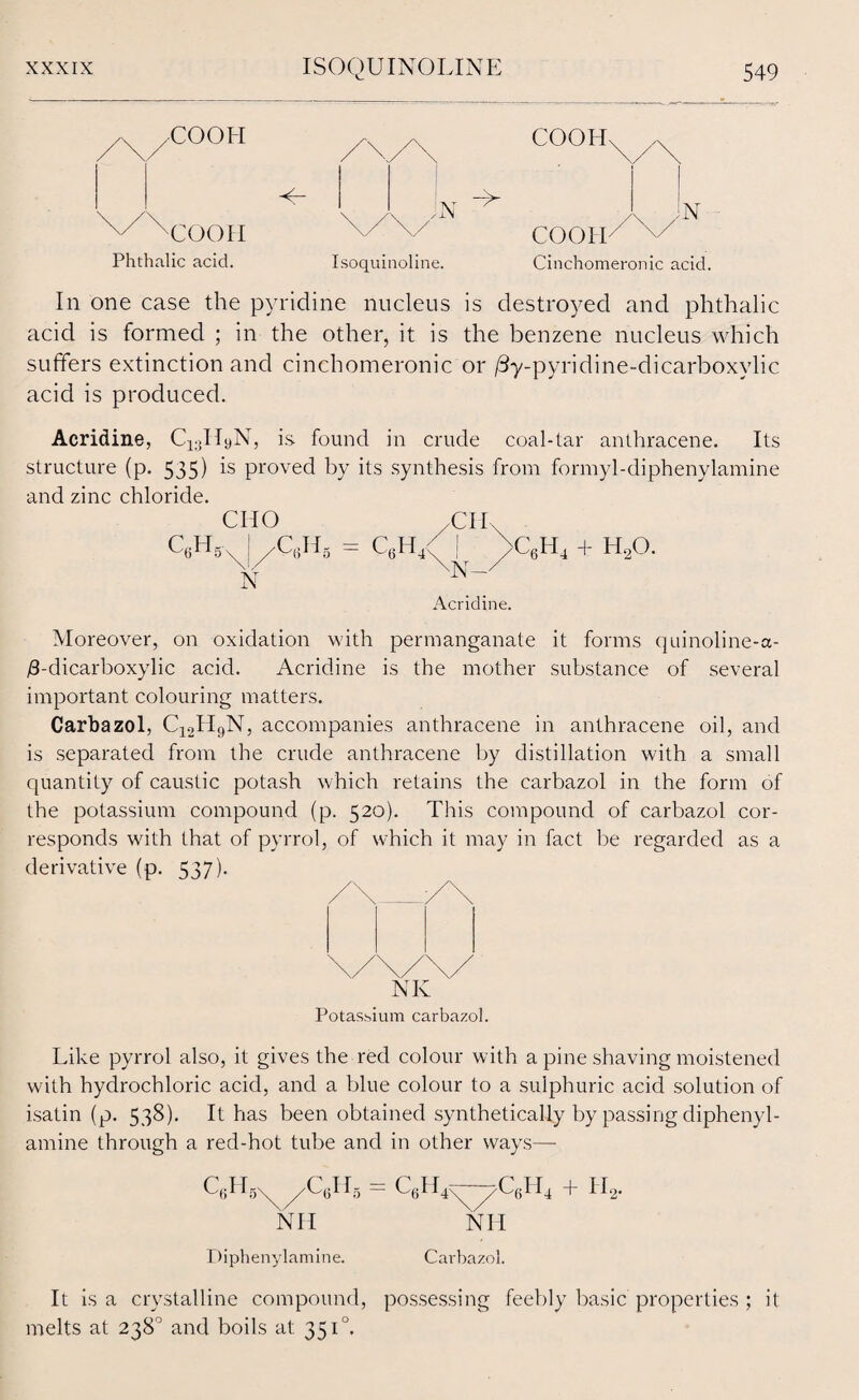 /COOH COO II Phthalic acid. Isoquinoline. COOH^ /x^ /\ /N COOII Cinchomeronic acid. In one case the pyridine nucleus is destroyed and phthalic acid is formed ; in the other, it is the benzene nucleus which suffers extinction and cinchomeronic or /3y-pyridine-dicarboxylic acid is produced. Acridine, C^IIyN, is found in crude coal-tar anthracene. Its structure (p. 535) is proved by its synthesis from formyl-diphenylamine and zinc chloride. CHO /CIL c6h5-x I /C6h8 - c6h4< j >c6h4 + h2o. \N-/ N Acridine. Moreover, on oxidation with permanganate it forms quinoline-a- /3-dicarboxylic acid. Acridine is the mother substance of several important colouring matters. Carbazol, C12H9N, accompanies anthracene in anthracene oil, and is separated from the crude anthracene by distillation with a small quantity of caustic potash which retains the carbazol in the form of the potassium compound (p. 520). This compound of carbazol cor¬ responds with that of pyrrol, of which it may in fact be regarded as a derivative (p. 537). NK Potassium carbazol. Like pyrrol also, it gives the red colour with a pine shaving moistened with hydrochloric acid, and a blue colour to a sulphuric acid solution of isatin (p. 538). It has been obtained synthetically by passing diphenyl- amine through a red-hot tube and in other ways—- QH5VC6H5 - C6H4y—-^-C6H4 + I-I2. Nil Nil Diphenylamine. Carbazol. It is a crystalline compound, possessing feebly basic properties ; it melts at 238° and boils at 351°.