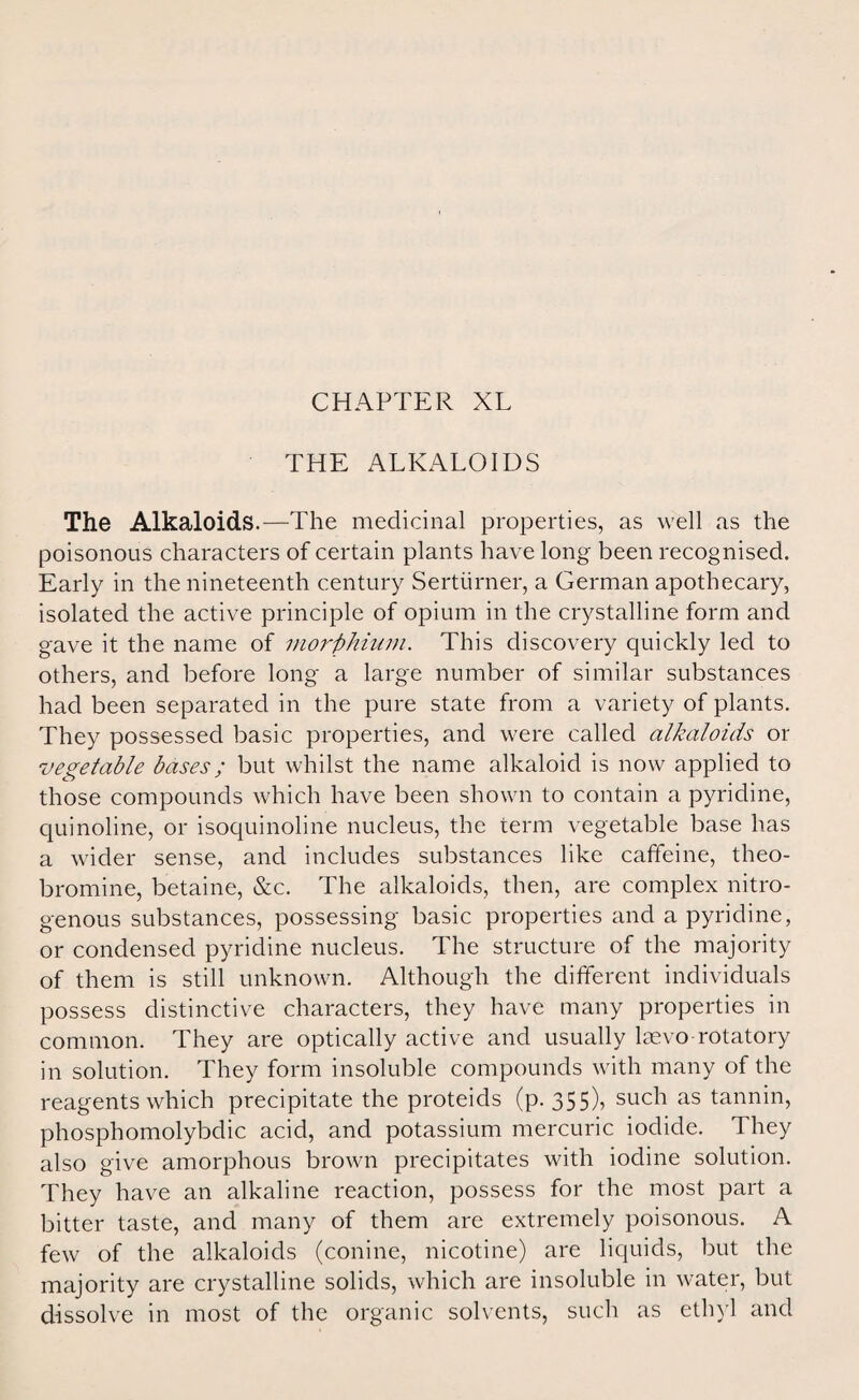 THE ALKALOIDS The Alkaloids.—The medicinal properties, as well as the poisonous characters of certain plants have long been recognised. Early in the nineteenth century Sertiirner, a German apothecary, isolated the active principle of opium in the crystalline form and gave it the name of morphium. This discovery quickly led to others, and before long a large number of similar substances had been separated in the pure state from a variety of plants. They possessed basic properties, and were called alkaloids or vegetable bases; but whilst the name alkaloid is now applied to those compounds which have been shown to contain a pyridine, quinoline, or isoquinoline nucleus, the term vegetable base has a wider sense, and includes substances like caffeine, theo¬ bromine, betaine, &c. The alkaloids, then, are complex nitro¬ genous substances, possessing basic properties and a pyridine, or condensed pyridine nucleus. The structure of the majority of them is still unknown. Although the different individuals possess distinctive characters, they have many properties in common. They are optically active and usually laevo rotatory in solution. They form insoluble compounds with many of the reagents which precipitate the proteids (p. 355)? suc^ as tannin, phosphomolybdic acid, and potassium mercuric iodide. They also give amorphous brown precipitates with iodine solution. They have an alkaline reaction, possess for the most part a bitter taste, and many of them are extremely poisonous. A few of the alkaloids (conine, nicotine) are liquids, but the majority are crystalline solids, which are insoluble in water, but dissolve in most of the organic solvents, such as ethyl and