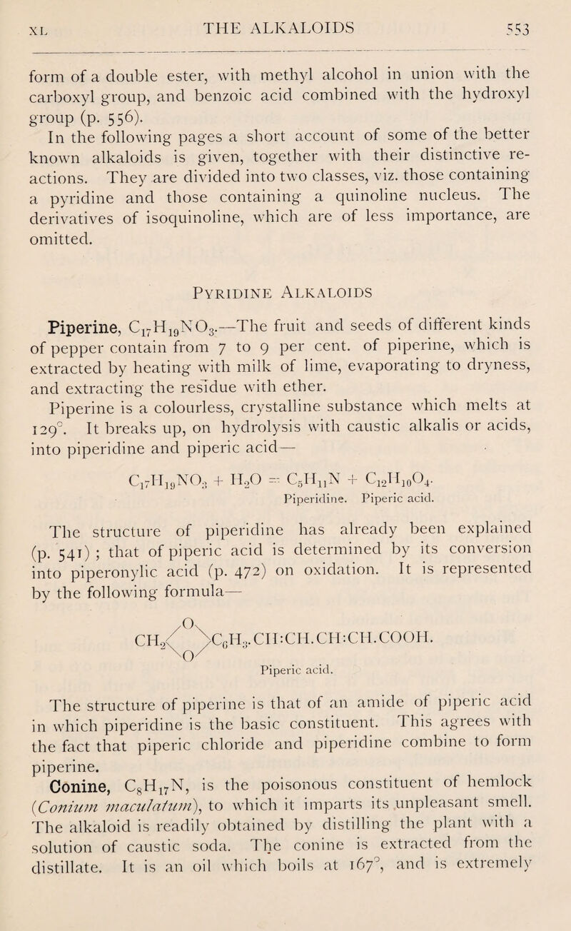 form of a double ester, with methyl alcohol in union with the carboxyl group, and benzoic acid combined with the hydroxyl group (p. 556). In the following pages a short account of some of the better known alkaloids is given, together with their distinctive re¬ actions. They are divided into two classes, viz. those containing a pyridine and those containing a quinoline nucleus. The derivatives of lsocjumolme, which are of less importance, aie omitted. Pyridine Alkaloids Pipeline, C17H19N03.—The fruit and seeds of different kinds of pepper contain from 7 1° 9 Per cenh of piperine, which is extracted by heating with milk of lime, evaporating to dryness, and extracting the residue with ether. Piperine is a colourless, crystalline substance which melts at 1290. It breaks up, on hydrolysis with caustic alkalis or acids, into piperidine and piperic acid— C1?H19N03 + IIoO = CgHjjN + C12Hj0O4. Piperidine. Piperic acid. The structure of piperidine has already been explained (p. 541); that of piperic acid is determined by its conversion into piperonylic acid (p. 472) on oxidation. It is represented by the following formula— C6Ho.CII:CH.CH:CH.COOH. Piperic acid. The structure of piperine is that of an amide of piperic acid in which piperidine is the basic constituent. 1 his agrees with the fact that piperic chloride and piperidine combine to form piperine. Conine, C8H17N, is the poisonous constituent of hemlock (Conium maculatum), to which it imparts its unpleasant smell. The alkaloid is readily obtained by distilling the plant with a solution of caustic soda. The conine is extracted from the distillate. It is an oil which boils at 167°, and is extremely