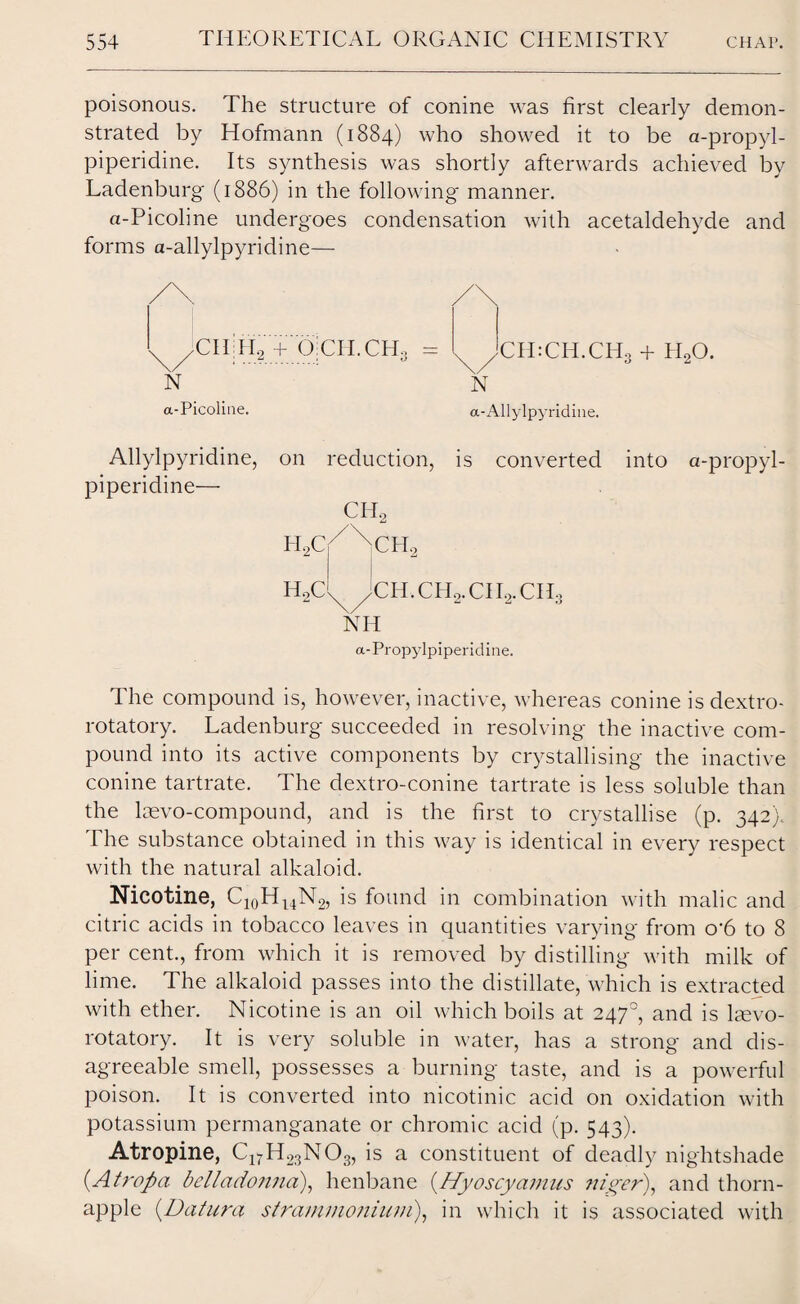 poisonous. The structure of conine was first clearly demon¬ strated by Hofmann (1884) who showed it to be a-propyl- piperidine. Its synthesis was shortly afterwards achieved by Ladenburg' (1886) in the following manner. tt-Picoline undergoes condensation with acetaldehyde and forms a-allylpyridine— X/CII:CH.CH3 + H20. N a-Allylpyridine. is converted into a-propyl- H2CX/jCH.CH2. CII2. CII3 NH a-Propylpiperidine. The compound is, however, inactive, whereas conine is dextro¬ rotatory. Ladenburg succeeded in resolving the inactive com¬ pound into its active components by crystallising the inactive conine tartrate. The dextro-conine tartrate is less soluble than the laevo-compound, and is the first to crystallise (p. 342). The substance obtained in this way is identical in every respect with the natural alkaloid. Nicotine, C10Hl4N2, is found in combination with malic and citric acids in tobacco leaves in quantities varying from o-6 to 8 per cent., from which it is removed by distilling with milk of lime. The alkaloid passes into the distillate, which is extracted with ether. Nicotine is an oil which boils at 2470, and is lmvo- rotatory. It is very soluble in water, has a strong and dis¬ agreeable smell, possesses a burning taste, and is a powerful poison. It is converted into nicotinic acid on oxidation with potassium permanganate or chromic acid (p. 543). Atropine, C17H23N03, is a constituent of deadly nightshade (At rop a belladonna), henbane (Hyoscyamus niger), and thorn- apple (Datura sfra/nmonium), in which it is associated with CITH2 + OiCH.CHo N a-Picoline. Allylpyridine, on reduction, piperidine— CH0 HAN xCH2