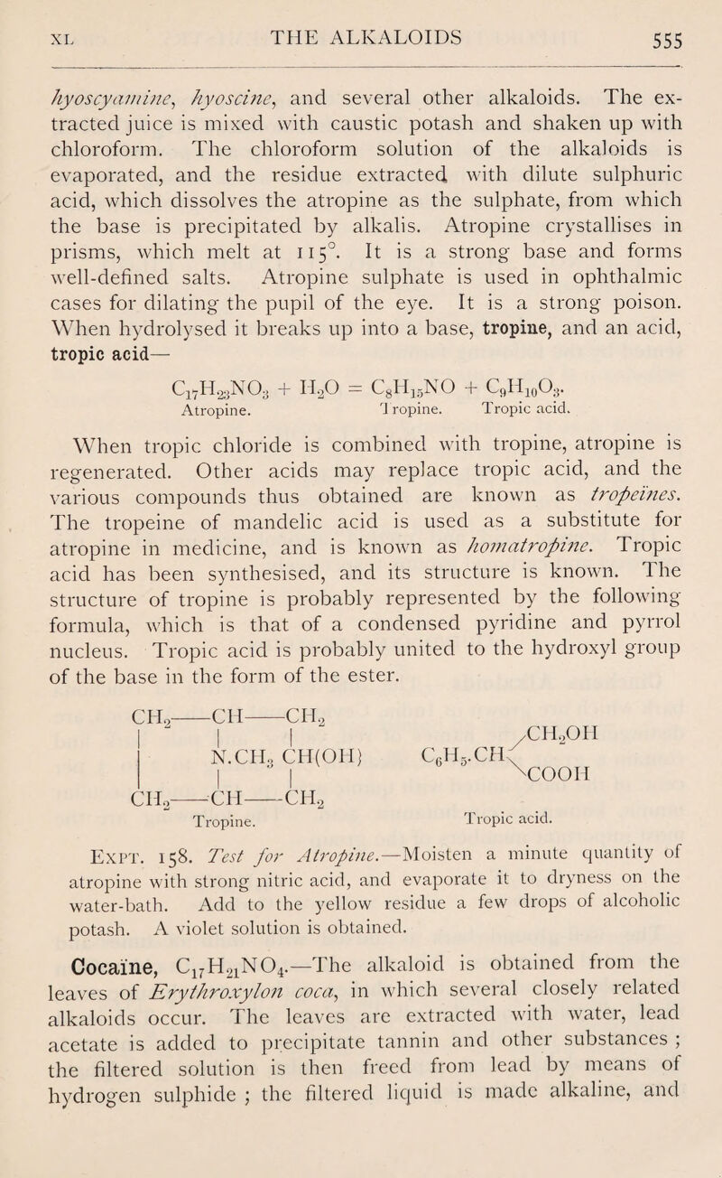 hyoscy amine, hy os cine, and several other alkaloids. The ex¬ tracted juice is mixed with caustic potash and shaken up with chloroform. The chloroform solution of the alkaloids is evaporated, and the residue extracted with dilute sulphuric acid, which dissolves the atropine as the sulphate, from which the base is precipitated by alkalis. Atropine crystallises in prisms, which melt at 1150. It is a strong base and forms well-defined salts. Atropine sulphate is used in ophthalmic cases for dilating the pupil of the eye. It is a strong* poison. When hydrolysed it breaks up into a base, tropine, and an acid, tropic acid— ClvH23NOa Atropine. 11,0 = C8H15NO Tropine. + c9h1(A. Tropic acid. When tropic chloride is combined with tropine, atropine is regenerated. Other acids may replace tropic acid, and the various compounds thus obtained are known as tropeines. The tropeine of mandelic acid is used as a substitute for atropine in medicine, and is known as homatropine. Tropic acid has been synthesised, and its structure is known. 1 he structure of tropine is probably represented by the following formula, which is that of a condensed pyridine and pyrrol nucleus. Tropic acid is probably united to the hydroxyl group of the base in the form of the ester. CHo-CH-CI-I2 I I N.CHo CH(OII) CHo-CM--CH2 Tropine. c6h5.ch /CIL,OH A ^COOH Tropic acid. Expt. 158. Test for Atropine.—Moisten a minute quantity of atropine with strong nitric acid, and evaporate it to dryness on the water-bath. Add to the yellow residue a few drops of alcoholic potash. A violet solution is obtained. Cocaine, C17H21N04.—The alkaloid is obtained from the leaves of Erythroxylon coca, in which several closely related alkaloids occur. The leaves are extracted with water, lead acetate is added to precipitate tannin and other substances ; the filtered solution is then freed from lead by means of hydrogen sulphide ; the filtered liquid is made alkaline, and