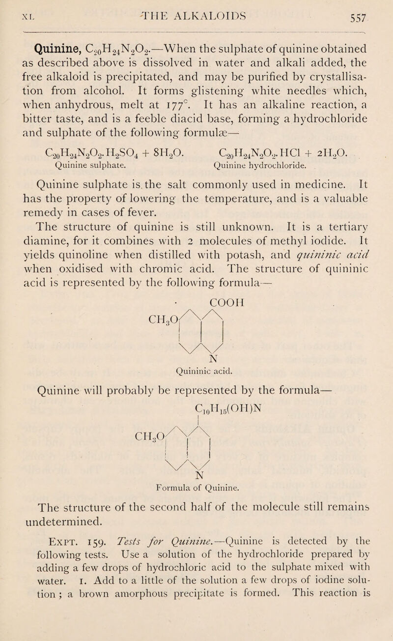 Quinine, C2oH24N202.—When the sulphate of quinine obtained as described above is dissolved in water and alkali added, the free alkaloid is precipitated, and may be purified by crystallisa¬ tion from alcohol. It forms glistening white needles which, when anhydrous, melt at 177°. It has an alkaline reaction, a bitter taste, and is a feeble diacid base, forming a hydrochloride and sulphate of the following formulas— C20H24N2O2.H2SO4 + 8H20. Quinine sulphate. C20H24N2O2.HCl + 2H20. Quinine hydrochloride. Quinine sulphate is. the salt commonly used in medicine. It has the property of lowering the temperature, and is a valuable remedy in cases of fever. The structure of quinine is still unknown. It is a tertiary diamine, for it combines with 2 molecules of methyl iodide. It yields quinoline when distilled with potash, and quininic acid when oxidised with chromic acid. The structure of quininic acid is represented by the following formula— COOH CH30 N Quininic acid. Quinine will probably be represented by the formula— C]0H15(OH)N I N Formula of Quinine. The structure of the second half of the molecule still remains undetermined. Expt. 159. Tests for Quinine.—Quinine is detected by the following tests. Use a solution of the hydrochloride prepared by adding a few drops of hydrochloric acid to the sulphate mixed with water. 1. Add to a little of the solution a few drops of iodine solu¬ tion ; a brown amorphous precipitate is formed. This reaction is