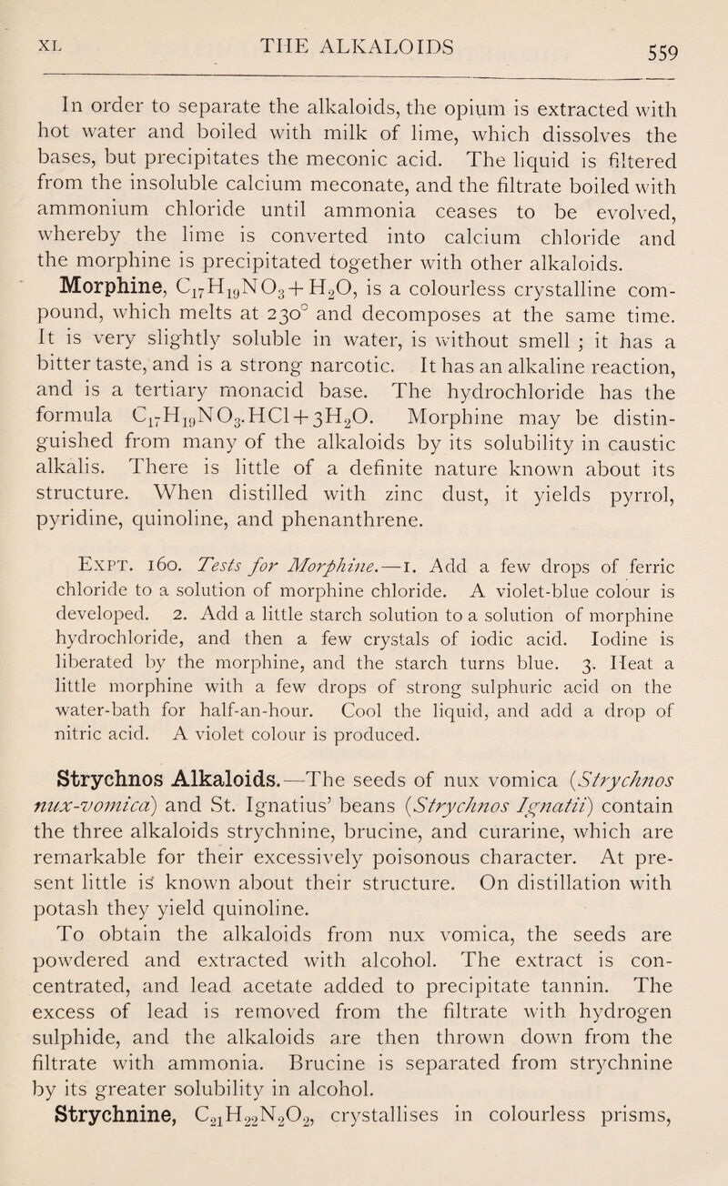 In order to separate the alkaloids, the opium is extracted with hot water and boiled with milk of lime, which dissolves the bases, but precipitates the meconic acid. The liquid is filtered from the insoluble calcium meconate, and the filtrate boiled with ammonium chloride until ammonia ceases to be evolved, whereby the lime is converted into calcium chloride and the morphine is precipitated together with other alkaloids. Morphine, C1THigN03+H20, is a colourless crystalline com¬ pound, which melts at 230° and decomposes at the same time. It is very slightly soluble in water, is without smell ; it has a bitter taste, and is a strong narcotic. It has an alkaline reaction, and is a tertiary monacid base. The hydrochloride has the formula C17H19N03.HC1 + 3H20. Morphine may be distin¬ guished from many of the alkaloids by its solubility in caustic alkalis. There is little of a definite nature known about its structure. When distilled with zinc dust, it yields pyrrol, pyridine, quinoline, and phenanthrene. Expt. 160. Tests for Morphine. — 1. Add a few drops of ferric chloride to a solution of morphine chloride. A violet-blue colour is developed. 2. Add a little starch solution to a solution of morphine hydrochloride, and then a few crystals of iodic acid. Iodine is liberated by the morphine, and the starch turns blue. 3. Heat a little morphine with a few drops of strong sulphuric acid on the water-bath for half-an-hour. Cool the liquid, and add a drop of nitric acid. A violet colour is produced. Strychnos Alkaloids.—The seeds of nux vomica (Strydittos nux-vomicd) and St. Ignatius5 beans (Strychnos Ignatii) contain the three alkaloids strychnine, brucine, and curarine, which are remarkable for their excessively poisonous character. At pre¬ sent little i£ known about their structure. On distillation with potash they yield quinoline. To obtain the alkaloids from nux vomica, the seeds are powdered and extracted with alcohol. The extract is con¬ centrated, and lead acetate added to precipitate tannin. The excess of lead is removed from the filtrate with hydrogen sulphide, and the alkaloids are then thrown down from the filtrate with ammonia. Brucine is separated from strychnine by its greater solubility in alcohol. Strychnine, C21H22N202, crystallises in colourless prisms,