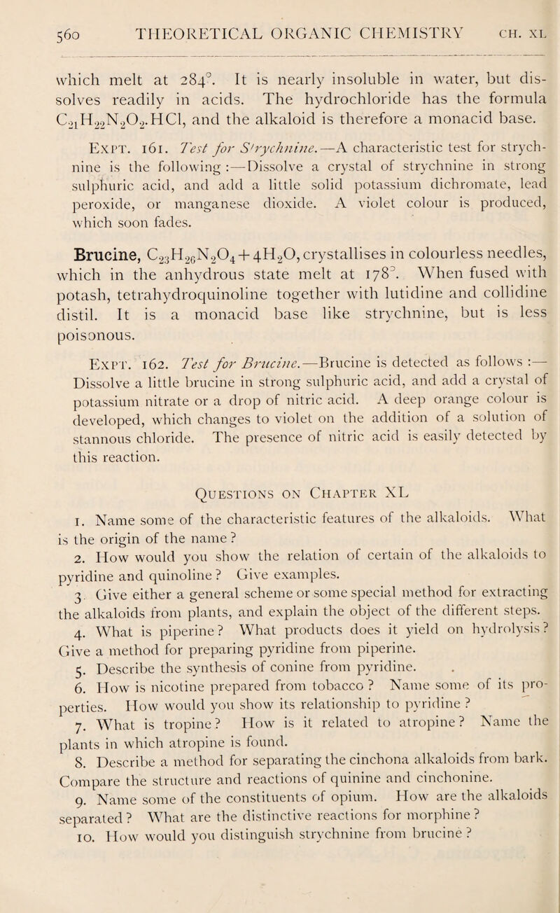 which melt at 284°. It is nearly insoluble in water, but dis¬ solves readily in acids. The hydrochloride has the formula C21H22N202.HC1, and the alkaloid is therefore a monacid base. Expt. 161. 7'est for S'rychnine.—A characteristic test for strych¬ nine is the following :—Dissolve a crystal of strychnine in strong sulphuric acid, and add a little solid potassium dichromate, lead peroxide, or manganese dioxide. A violet colour is produced, which soon fades. Brucine, C2;jH26N204 + 4H20, crystallises in colourless needles, which in the anhydrous state melt at 178. When fused with potash, tetrahydroquinoline together with lutidine and collidine distil. It is a monacicl base like strychnine, but is less poisonous. Expt. 162. Test for Brucine.—Brucine is detected as follows :— Dissolve a little brucine in strong sulphuric acid, and add a crystal of potassium nitrate or a drop of nitric acid. A deep orange colour is developed, which changes to violet on the addition of a solution of stannous chloride. The presence of nitric acid is easily detected by this reaction. Questions on Chapter XL 1. Name some of the characteristic features of the alkaloids. What is the origin of the name ? 2. How would you show the relation of certain of the alkaloids to pyridine and quinoline ? Give examples. 3. Give either a general scheme or some special method for extracting the alkaloids from plants, and explain the object of the different steps. 4. What is piperine? What products does it yield on hydrolysis? Give a method for preparing pyridine from piperine. 5. Describe the synthesis of conine from pyridine. 6. How is nicotine prepared from tobacco ? Name some of its pro¬ perties. How would you show its relationship to pyridine ? 7. What is tropine? How is it related to atropine? Name the plants in which atropine is found. 8. Describe a method for separating the cinchona alkaloids from bark. Compare the structure and reactions of quinine and cinchonine. 9. Name some of the constituents of opium. How are the alkaloids separated? What are the distinctive reactions for morphine? 10. How would you distinguish strychnine from brucine ?