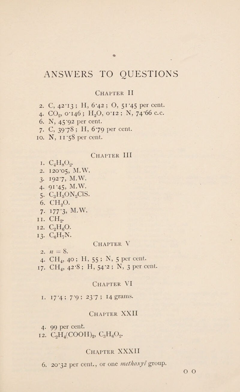 ANSWERS TO QUESTIONS Chapter II 2. C, 42-13; H, 6-42; O, 51-45 per cent. 4. C0.2, 0-146; H20, o'I2; N, 74-66 c.c. 6. N, 45-92 per cent. 7. C, 3978; H, 6*79 per cent. 10. N, 11 -58 per cent. Chapter III 1. C4Ha0.2. 2. 120-05, M.W. 3. 192-7, M.W. 4. 91-45, M.W. 5. C3H50N2C1S. 6. CHoO. 7. 177-3, M.W. n. CH2. 12. c2h6o. 13. CeH7N. Chapter V 2. n = 8. 4. CH4, 40 ; H, 55 ; N, 5 per cent. 17. CH4, 42-8 ; H, 54-2 ; N, 3 per cent. Chapter VI 1. 17 *4 ; 7 '9 ; 23'7 ; H grams. Chapter XXII 4. 99 per cent. 12. C2H4(COOH)2, c3h6o2. Chapter XXXII 6. 20-32 per cent., or one niethoxyl group.