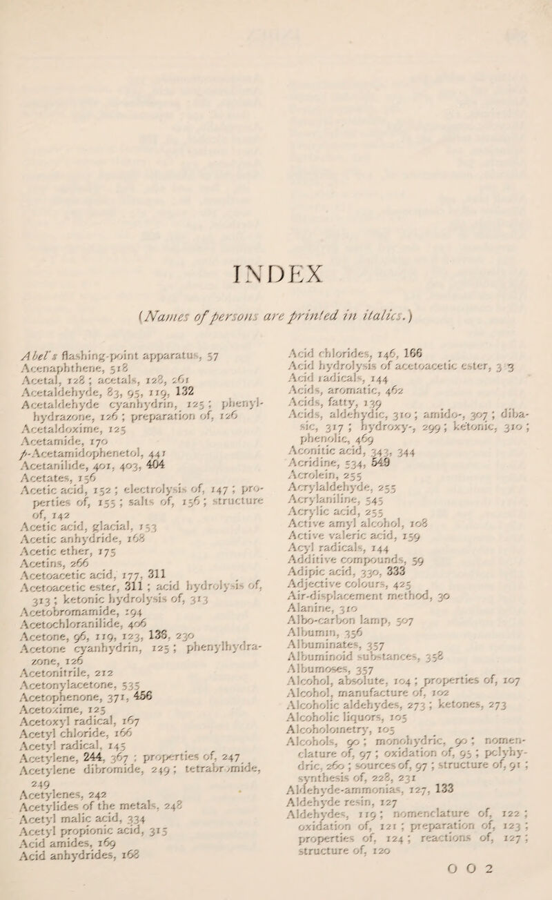 INDEX (Name: of persons are printed in italic:,.) Abel':, flashing-point apparatu , 57 Acenaphthene, 5r8 Acetal, 728 ; acetals, 128, rJ,\ Acetaldehyde, 83, 95, 1 19, 132 Acetaldehyde cyanhydrin, 12; ; phenyl- hydrazorie, 126 ; preparation of, 126 Acetaldoxime, 125 Acetamide, 170 /-Acetamidophenetol, 447 Acetanilide, 40/. 403, 404 Acetates, 7 56 Acetic acid, 152 ; electrolysi of, 147 ; pro¬ perties of, 155; salts of, 156; structure of, 142 Acetic acid, glacial, 753 Acetic anhydride, 168 Acetic ether, 175 Acetin -, 266 Acetoacetic acid, 177, 311 Acetoacetic ester, 311 ; acid hydrols -i-. of. 313 ; ketonic hydrolysis of, 373 Acetobrornamide, 194 Acetochloranilide, 406 Acetone, 96, 119, 123, 138, 230 Acetone cyanhydrin, 125 ; phenylhydra- zone, 126 Acetonitrile, 212 Acetonylacetone, 53; Acetophenone, 371, 456 Acetoxime, 125 Acetoxyl radical, 167 Acetyl chloride, 166 Acetyl radical, 145 Acetylene, 244, 367 ; properties of, 247 Acetylene dibromide, 249; tetrabr ,mide, 249 Acetylenes, 242 Acetylides of the rnetah, 248 Acetyl malic acid, 334 Acetyl propionic acid, 315 Acid amides, 169 Acid anhydrides, 168 Acid chlorides, 146, 166 Acid hydrolysis of acetoacetic c ter, 3 3 Acid radicals, 744 Adds, aromatic, 462 Acids, fatty, 139 Acids, aldehydic, 310; arnido-, 307; diba- 317; hydroxy 29 phenolic, 469 Aconitic acid, 343, 344 Acridine, 534, 549 Acrolein, 255 Acrylaldehyde, 255 Acrylaniline, 54; Acrylic acid, 255 Active arnyl alcohol, 108 Active valeric acid, 159 Acyl radicals, 144 Additive compounds, 59 Adipic acid, 330, 333 Adjective colours, 425 Air-displacement method, 30 Alanine, 310 A1 bo-carbon lamp, 507 Albumin, 356 Albuminates, 357 Albuminoid substances, 358 Albumoses, 357 Alcohol, absolute, 104 ; properties of, 107 Alcohol, manufacture of, 102 Alcoholic aldehydes, 273 ; ketones, 273 Alcoholic liquors, 105 Aiooholometry, 105 Alcohols, 90; monohydric, 90; nomen¬ clature of, 97 ; oxidation of, 95 ; pclyhy- dric, 260 ; sources of, 97 ; structure of, 91 : synthesis of, 228, 231 Aldehyde-ammonia . 127, 133 Aldehyde resin, 127 Aldehydes, 119; nomenclature of, 122; oxidation of, 121 ; preparation of, 123 ; properties of, 124 ; reactions of, 127 ; structure of, 120 0 0 2