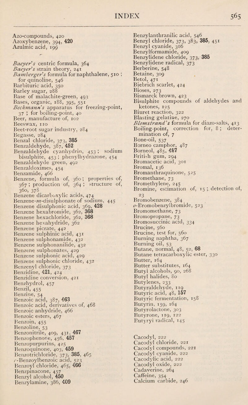 Azo-compounds, 420 Azoxybenzene, 394, 420 Azulmic acid, 199 Baeyer s centric formula, 364 Baeyer's strain theory, 241 Bamberger s formula for naphthalene, 510 ; for quinoline, 546 Barbituric acid, 350 Barley sugar, 288 Base of malachite-green, 493 Bases, organic, 188, 395, 551 Beckmann s apparatus for freezing-point, 37 ; for boiling-point, 40 Beer, manufacture of, 102 Beeswax, no Beet-root sugar industry, 284 Begasse, 284 Benzal chloride, 373, 385 Benzaldehyde, 387, 452 Benzaldehyde cyanhydrin, 453 ; sodium bisulphite, 453 ; phenylhydrazone, 454 Benzaldehyde green, 492 Benzaldoximes, 454 Benzamide, 466 Benzene, formula of, 360; properties of, 367 ; production of, 364 ; structure of, 360, 37S. . Benzene dicarboxylic acids, 474 Benzene-z/z-disulphonate of sodium, 445 Benzene disulphonic acid, 369, 428 Benzene hexabromide, 362, 368 Benzene hexachloride, 362, 368 Benzene hexahydride, 362 Benzene picrate, 442 Benzene sulphinic acid, 431 Benzene sulphonamide, 432 Benzene sulphonanilide, 432 Benzene sulphonates, 429 Benzene sulphonic acid, 429 Benzene sulphonic chloride, 432 Benzenyl chloride, 373 Benzidine, 421, 424 Benzidine conversion, 421 Benzhydrol, 457 Benzil, 455 Benzine, 54 Benzoic acid, 387, 463 Benzoic acid, derivatives of, 468 Benzoic anhydride, 466 Benzoic esters, 467 Benzoin, 455 Benzoline, 53 Benzonitrile, 409, 431, 467 Benzophenone, 456, 457 Benzopurpurins, 425 Benzoquinone, 403, 459 Benzotrichloride, 373, 385, 465 r-Benzoylbenzoic acid, 523 Benzoyl chloride, 465, 466 Benzpinacone, 457 Benzyl alcohol, 450 Benzylamine, 386, 409 Benzylanthranilic acid, 546 Benzyl chloride, 373, 383, 385, 451 Benzyl cyanide, 386 Benzylformamide, 409 Benzylidene chloride, 373, 385 Benzylidene radical, 373 Berberine, 548 Betaine, 309 Betol, 471 Biebrich scarlet, 424 Bioses, 273 Bismarck brown, 423 Bisulphite compounds of aldehydes and ketones, 125 Biuret reaction, 322 Blasting gelatine, 270 Blomstrand’s formula for diazo-salts, 413 Boiling-point, correction for, 8 ; deter¬ mination of, 7 Bone-oil, 537 Borneo camphor, 487 Borneol, 485, 487 British gum, 294 Bromacetic acid, 301 Bromal, 136 Bromantbraquinone, 525 Bromethane, 73 Bromethylene, 245 Bromine, estimation of, 15 detection of, 23 Bromobenzene, 384 17-Bromobenzylbromide, 523 Bromomethane, 73 Bromopropane, 73 Bromosuccinic acid, 334 Brucine, 560 Brucine, test for, 560 Burning naphtha, 367 Burning oil, 53 Butane, normal, 48, 52, 68 Butane tetracarboxylic ester, 330 Butter, 164 Butter substitutes, 164 Butyi alcohols, 90, 268 Butyl halides, 80 Butylenes, 233 Butyraldehyde, 119 Butyric acid, 48, 157 Butyric fermentation, 158 Butyrin, 159, 164 Butyrolactone, 303 Butyrone, 119, 122 Butyry'l radical, 145 Cacodyl, 222 Cacodyl chloride, 221 Cacodyl compounds, 221 Cacodyl cyanide, 222 Cacodylic acid, 222 Cacodyl oxide, 222 Cadaverine, 264 Caffeine, 354 Calcium carbide, 246