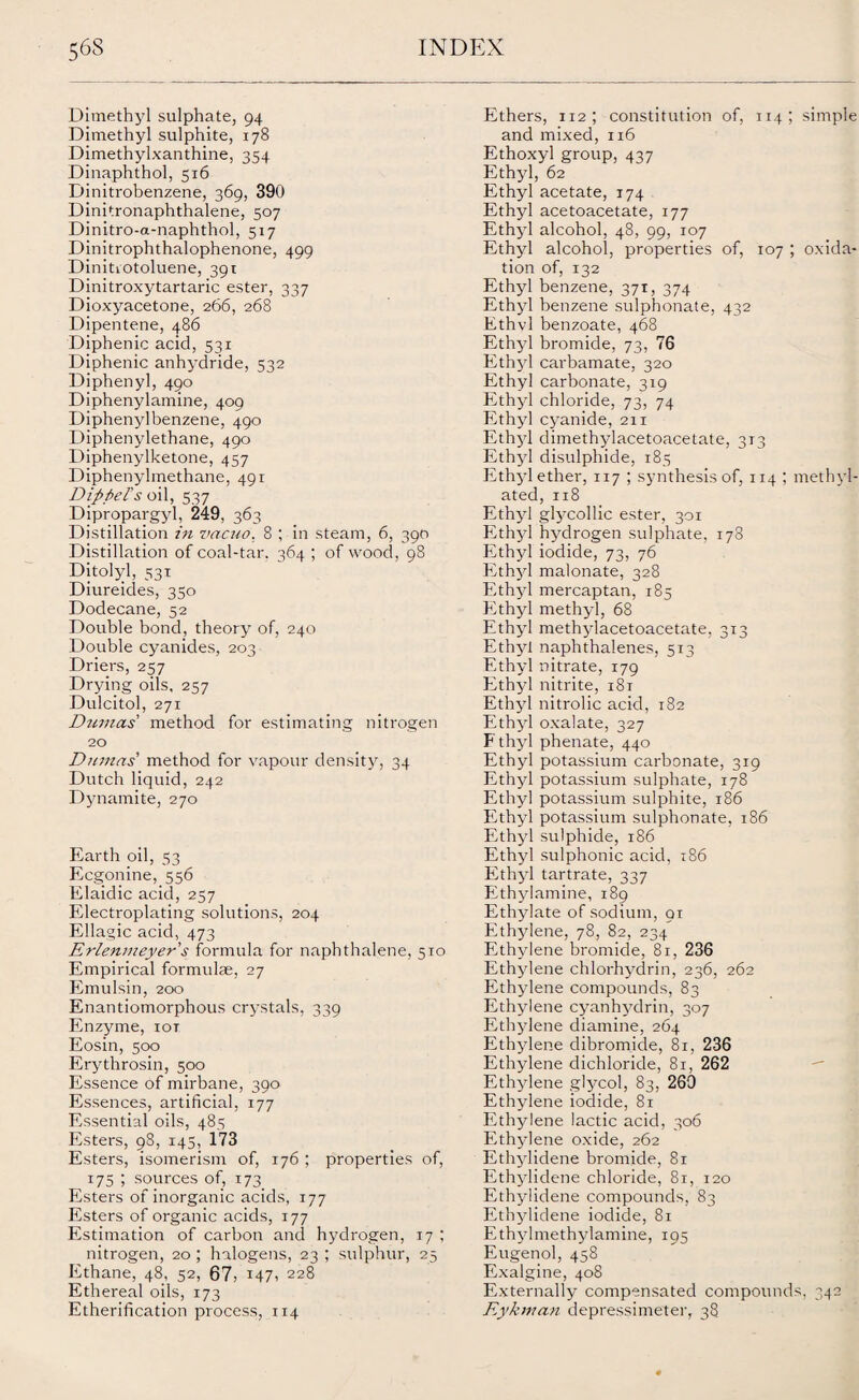 Dimethyl sulphate, 94 Dimethyl sulphite, 178 Dimethylxanthine, 354 Dinaphthol, 516 Dinitrobenzene, 369, 390 Dinitronaphthalene, 507 Dinitro-a-naphthol, 517 Dinitrophthalophenone, 499 Dinitrotoluene, 391 Dinitroxytartaric ester, 337 Dioxyacetone, 266, 268 Dipentene, 486 Diphenic acid, 531 Diphenic anhydride, 532 Diphenyl, 490 Diphenylamine, 409 Diphenyl benzene, 490 Diphenylethane, 490 Diphenylketone, 457 Diphenylmethane, 491 Dippel's oil, 537 Dipropargyl, 249, 363 Distillation in vacuo. 8 ; in steam, 6, 390 Distillation of coal-tar. 364 ; of wood, 98 Ditolyl, 53T Diureides, 350 Dodecane, 52 Double bond, theory of, 240 Double cyanides, 203 Driers, 257 Drying oils, 257 Dulcitol, 271 Dumas method for estimating nitrogen 20 Dumas' method for vapour density, 34 Dutch liquid, 242 Dynamite, 270 Earth oil, 53 Ecgonine,_556 Elaidic acid, 257 Electroplating solutions, 204 Ellagic acid, 473 Erlenmeyer's formula for naphthalene, 510 Empirical formulae, 27 Emulsin, 200 Enantiomorphous crystals, 339 Enzyme, iot Eosin, 500 Erythrosin, 500 Essence of mirbane, 390 Essences, artificial, 177 Essential oils, 485 Esters, 98, 145, 173 Esters, isomerism of, 176 ; properties of, 175 ; sources of, 173 Esters of inorganic acids, 177 Esters of organic acids, 177 Estimation of carbon and hydrogen, 17 ; nitrogen, 20; halogens, 23 ; sulphur, 25 Ethane, 48, 52, 67, 147, 228 Ethereal oils, 173 Etherification process, 114 Ethers, 112; constitution of, 114 ; simple and mixed, 116 Ethoxyl group, 437 Ethyl, 62 Ethyl acetate, 174 Ethyl acetoacetate, 177 Ethyl alcohol, 48, 99, 107 Ethyl alcohol, properties of, 107 ; oxida¬ tion of, 132 Ethyl benzene, 371, 374 Ethyl benzene sulpbonate, 432 Ethvl benzoate, 468 Ethyl bromide, 73, 76 Ethyl carbamate, 320 Ethyl carbonate, 319 Ethyl chloride, 73, 74 Ethyl cyanide, 211 Ethyl dimethylacetoacetate, 313 Ethyl disulphide, 185 Ethyl ether, 117 ; synthesis of, 114 ; methyl¬ ated, 118 Ethyl glycollic ester, 301 Ethyl hydrogen sulphate, 178 Ethyl iodide, 73, 76 Ethyl malonate, 328 Ethyl mercaptan, 185 Ethyl methyl, 68 Ethyl methylacetoacetate, 313 Ethyl naphthalenes, 513 Ethyl nitrate, 179 Ethyl nitrite, 181 Ethyl nitrolic acid, 182 Ethyl oxalate, 327 F thyl phenate, 440 Ethyl potassium carbonate, 319 Ethyl potassium sulphate, 178 Ethyl potassium sulphite, 186 Ethyl potassium sulphonate, 186 Ethyl sulphide, 186 Ethyl sulphonic acid, 186 Eth}-1 tartrate, 337 Ethylamine, 189 Ethylate of sodium, 91 Ethylene, 78, 82, 234 Ethylene bromide, 81, 236 Ethylene chlorhydrin, 236, 262 Ethylene compounds, 83 Ethylene cyanhydrin, 307 Ethylene diamine, 264 Ethylene dibromide, 81, 236 Ethylene dichloride, 81, 262 Ethylene glycol, 83, 269 Ethylene iodide, 81 Ethylene lactic acid, 306 Ethylene oxide, 262 Ethylidene bromide, 81 Ethylidene chloride, 81, 120 Ethylidene compounds, 83 Ethylidene iodide, 81 Ethylmethylamine, 195 Eugenol, 458 Exalgine, 408 Externally compensated compounds, 342 Eykman depressimeter, 38