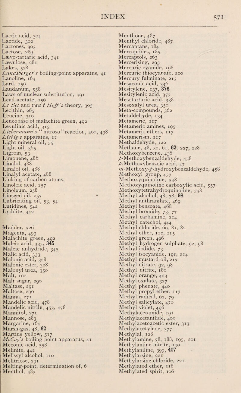 Lactic acid, 304 Lactide, 302 Lactones, 303 Lactose, 289 Laevo-tartaric acid, 341 Lsevulose, 281 Lakes, 528 Landsberger s boiling-point apparatus, 41 Lanoline, 164 Lard, 159 Laudanum, 558 Laws of nuclear substitution, 391 Lead acetate, 156 Le Bel and van t s theory, 305 Lecithin, 265 Leucine, 310 Leucobase of malachite green, 492 Levulinic acid, 315 Liebermanns “ nitroso ” reaction, 400, 438 Liebig's apparatus, 17 Light mineral oil, 55 Light oil, 365 Ligroin, 53 Limonene, 486 Linalol, 488 Linalol oil, 488 Linalyl acetate, 488 Linking of carbon atoms, Linoleic acid, 257 Linoleum, 258 Linseed oil, 257 • Lubricating oil, 53, 54 Lutidines, 542 Lyddite, 442 Madder, 526 Magenta, 493 Malachite green, 492 Maleic acid, 335, 345 Maleic anhydride, 345 Malic acid, 333 Malonic acid, 328 Malonic ester, 328 Malonyl urea, 330 Malt, 102 Malt sugar, 290 Maltase, 291 Maltose, 290 Manna, 271 Mandelic acid, 478 Mandelic nitrile, 453, 478 Mannitol, 271 Mannose, 283 Margarine, 164 Marsh-gas, 48, 62 Martius yellow, 517 McCoy s boiling-point apparatus, 41 Meconic acid, 558 Melinite, 442 Melissyl alcohol, no Melitriose, 291 Melting-point, determination of, 6 Menthol, 487 Menthone, 487 Menthyl chloride, 487 Mercaptans, 184 Mercaptides, 185 Mercaptols, 263 Mercerising, 295 Mercuric cyanide, 198 Mercuric thiocyanate, 210 Mercury fulminate, 213 Mesaconic acid, 346 Mesitylene, 137, 376 Mesitylenic acid, 377 Mesotartaric acid, 338 Mesoxalyl urea, 350 Meta-compounds, 362 Metaldehyde, 134 Metameric, 117 Metameric amines, 195 Metameric ethers, 117 Metamerism, 117 Methaldehyde, 122 Methane, 48, 52, 61, 62, 227, 228 Methoxybenzene, 436 /-Methoxybenzaldehyde, 458 /-Methoxybenzoic acid, 47 7;/-Methoxy-/-hydroxybenzaldehyde, 458 Methoxyl group, 437 Methoxyquinoline, 548 Methoxyquinoline carboxylic acid, 557 Methoxytetrahydroquinoline, 548 Methyl alcohol, 48, 78, 98 Methyl anthranilate, 469 Methyl benzoate, 468 Methyl bromide, 73, 77 Methyl carbamine, 214 Methyl catechol, 444 Methyl chloride, 60, 81, 82 Methyl ether, 112, 115 Methyl green, 496 Methyl hydrogen sulphate, 92, 98 Methyl iodide, 73 Methyl isocyanide, 191, 214 Methyl mustard oil, 217 Methyl nitrate, 92, 98 Methyl nitrite, 181 Methyl orange, 423 Methyl oxalate, 327 Methyl phenate, 440 Methyl propyl ether, 117 Methyl radical, 62, 79 Methyl salicylate, 470 Methjd violet, 496 Methylacetamide, 191 Methylacetanilide, 401 Methylacetoacetic ester, 313 Methylacetylene, 377 Methylal, 128 Methylamine, 78, 188, 195, 201 Methylamine nitrite, igo Methylaniline, 399, 407 Methylarsine, 22T Methylarsine chloride, 221 Methylated ether, 118 Methylated spirit, 106