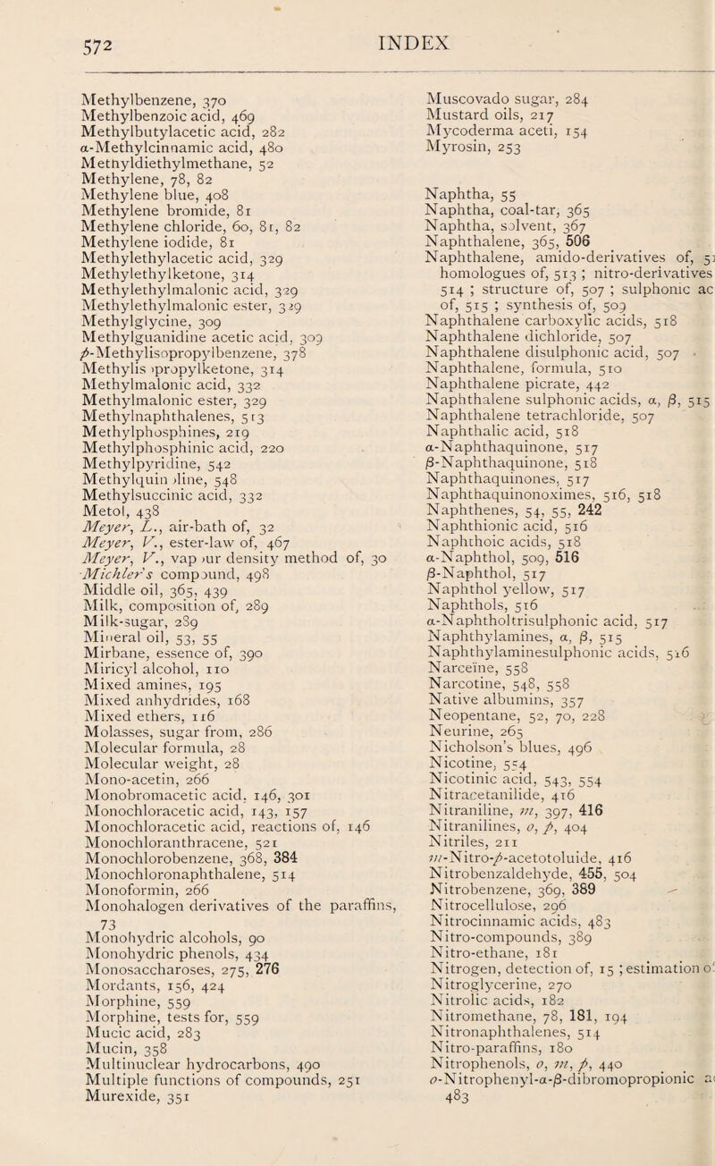 Methylbenzene, 370 Methylbenzoic acid, 469 Methylbutylacetic acid, 282 a-Methylcinnamic acid, 480 MetUyldiethylmethane, 52 Methylene, 78, 82 Methylene blue, 408 Methylene bromide, 81 Methylene chloride, 60, 8r, 82 Methylene iodide, 81 Methylethylacetic acid, 329 Methylethylketone, 314 Methylethylmalonic acid, 329 Methylethylmalonic ester, 329 Methylglycine, 309 Methylguanidine acetic acid, 309 /-Methylisopropylbenzene, 378 Methylis >propylketone, 314 Methylmalonic acid, 332 Methylmalonic ester, 329 Methylnaphthalenes, 5:3 Methylphosphines, 219 Methylphosphinic acid, 220 Methylpyridine, 542 Methylquin dine, 548 Methylsuccinic acid, 332 Metol, 438 Meyer, L., air-bath of, 32 Meyer, V., ester-law of, 467 Meyer, V., vap mr density method of, 30 Michlers compound, 498 Middle oil, 365, 439 Milk, composition of, 289 Milk-sugar, 289 Mineral oil, 53, 55 Mirbane, essence of, 390 Miricyl alcohol, no Mixed amines, 195 Mixed anhydrides, 168 Mixed ethers, 116 Molasses, sugar from, 286 Molecular formula, 28 Molecular weight, 28 Mono-acetin, 266 Monobromacetic acid. 146, 301 Monochloracetic acid, 143, 157 Monochloracetic acid, reactions of, 146 Monochloranthracene, 521 Monochlorobenzene, 368, 384 Monochloronaphthalene, 514 Monoformin, 266 Monohalogen derivatives of the paraffins, 73 Monohydric alcohols, 90 Monohydric phenols, 434 Monosaccharoses, 275, 276 Mordants, 156, 424 Morphine, 559 Morphine, tests for, 559 Mucic acid, 283 Mucin, 358 Multinuclear hydrocarbons, 490 Multiple functions of compounds, 251 Murexide, 351 Muscovado sugar, 284 Mustard oils, 217 Mycoderma aceti, 154 Myrosin, 253 Naphtha, 55 Naphtha, coal-tar, 365 Naphtha, solvent, 367 Naphthalene, 365, 506 Naphthalene, amido-derivatives of, 51 homologues of, 513 ; nitro-derivatives 514 ; structure of, 507 ; sulphonic ac of, 515 ; synthesis of, 509 Naphthalene carboxylic acids, 518 Naphthalene dichloride, 507 Naphthalene disulphonic acid, 507 Naphthalene, formula, 510 Naphthalene picrate, 442 Naphthalene sulphonic acids, a, j3, 515 Naphthalene tetrachloride, 507 Naphthalic acid, 518 a-Naphthaquinone, 517 |S-Naphthaquinone, 518 Naphthaquinones, 517 Naphthaquinonoximes, 5x6, 518 Naphthenes, 54, 55, 242 Naphthionic acid, 5x6 Naphthoic acids, 518 a-Naphthol, 509, 516 /3-Naphthol, 517 Naphthol yellow, 517 Naphthols, 5x6 a-Naphtholtrisulphonic acid, 517 Naphthylamines, a, f3, 515 Naphthylaminesulphonic acids, 516 Narceine, 558 Narcotine, 548, 558 Native albumins, 357 Neopentane, 52, 70, 228 Neurine, 265 Nicholson’s blues, 496 Nicotine, 554 Nicotinic acid, 543, 554 Nitracetanilide, 4x6 Nitraniline, m, 397, 416 Nitranilines, o, p, 404 Nitriles, 211 7//-Nitro-/-acetotoluide, 416 Nitrobenzaldeh}rde, 455, 504 Nitrobenzene, 369, 389 Nitrocellulose, 296 Nitrociixnamic acids, 483 Nitro-compounds, 389 Nitro-ethane, 181 Nitrogen, detection of, 15 ; estimation o! Nitroglycerine, 270 Nitrolic acids, 182 Nitromethane, 78, 181, 194 Nitronaphthalenes, 514 Nitro-paraffins, 180 Nitrophenols, o, in, p, 440 <?-Nitrophenyl-a-/3-dibromopropionic a< 483