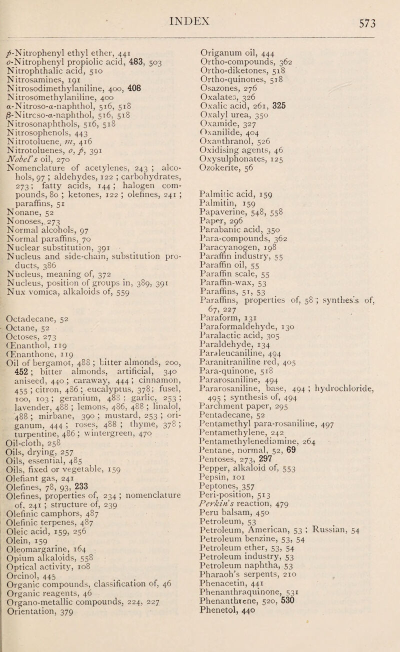 /-Nitrophenyl ethyl ether, 441 c-Nitrophenyl propiolic acid, 483, 503 Nitrophthalic acid, 510 Nitrosamines, 191 Nitrosodimethylaniline, 400, 408 Nitrosomethylaniline, 400 a-Nitroso-a-naphthol, 516, 518 /3-Nitrcso-a-naphthol, 516, 518 Nitrosonaphthols, 516, 518 Nitrosophenols, 443 Nitrotoluene, 7«, 416 Nitrotoluenes, o, p, 391 Nobel's oil, 270 Nomenclature of acetylenes, 243 ; alco¬ hols, 97 ; aldehydes, 122 ; carbohydrates, 273; fatty acids, 144 ; halogen com¬ pounds, 80 ; ketones, 122 ; olefines, 241 ; paraffins, 51 Nonane, 52 Nonoses,. 273 Normal alcohols, 97 Normal paraffins, 70 Nuclear substitution, 391 Nucleus and side-chain, substitution pro¬ ducts, 386 Nucleus, meaning of, 372 Nucleus, position of groups in, 389, 391 Nux vomica, alkaloids of, 559 Octadecane, 52 Octane, 52 Octoses, 273 CEnanthol, 1x9 CEnanthone, 119 Oil of bergamot, 488 ; hitter almonds, 200, 452 ; bitter almonds, artificial, 340 aniseed, 440 ; caraway, 444; cinnamon, 455 ; citron, 436 ; eucalyptus, 378; fusel, 100, 103 ; geranium, 488 : garlic,_ 253 ; lavender, 488 ; lemons, 486, 488 ; linalol, 488 ; mirbane, 390 ; mustard, 253 ; ori¬ ganum, 444 ; roses, 488 ; thyme, 378 ; turpentine, 486 ; wintergreen, 470 Oil-cloth, 258 Oils, drying, 257 Oils, essential, 485 Oils, fixed or vegetable, 159 Olefiant gas, 241 Olefines, 78, 93, 233 Olefines, properties of, 234 ; nomenclature of, 241 ; structure of, 239 Olefinic camphors, 487 Olefinic terpenes, 487 Oleic acid, 159, 256 Olein, 159 Oleomargarine, 164 Opium alkaloids, 558 Optical activity, 108 Orcinol, 445 Organic compounds, classification of, 46 Organic reagents, 46 Organo-metallic compounds, 224, 227 Orientation, 379 Origanum oil, 444 Ortho-compounds, 362 Ortho-diketones, 518 Ortho-quinones, 518 Osazones, 276 Oxalates, 326 Oxalic acid, 261, 325 Oxalyl urea, 350 Oxamide, 327 Oxanilide, 404 Oxanthranol, 526 Oxidising agents, 46 Oxysulphonates, 125 Ozokerite, 56 Palmitic acid, 159 Palmitin, 159 Papaverine, 548, 558 Paper, 296 Parabanic acid, 350 Para-compounds, 362 Paracyanogen, 198 Paraffin industry, 55 Paraffin oil, 55 Paraffin scale, 55 Paraffin-wax, 53 Paraffins, 5T, 53 Paraffins, properties of, 58 ; synthesis of, 67, 227 Paraform, 131 Paraformaldehyde, 130 Paralactic acid, 305 Paraldehyde, 134 Paraleucaniline, 494 Paranitraniline red, 405 Para-quinone, 518 Pararosaniline, 494 Pararosaniline, base, 494 ; hydrochloride, 495 ; synthesis of, 494 Parchment paper, 295 Pentadecane, 52 Pentamethyl para-rosaniline, 497 Pentamethylene, 242 Pentamethylenediamine, 264 Pentane, normal, 52, 69 Pentoses, 273, 297 Pepper, alkaloid of, 553 Pepsin, 101 Peptones, 357 Peri-position, 513 Perkin s reaction, 479 Peru balsam, 450 Petroleum, 53 Petroleum, American, 53 ; Russian, 54 Petroleum benzine, 53, 54 Petroleum ether, 53, 54 Petroleum industry, 53 Petroleum naphtha, 53 Pharaoh’s serpents, 210 Phenacetin, 441 Phenanthraquinone, 531 Phenanthicne, 520, 530 Phenetol, 440