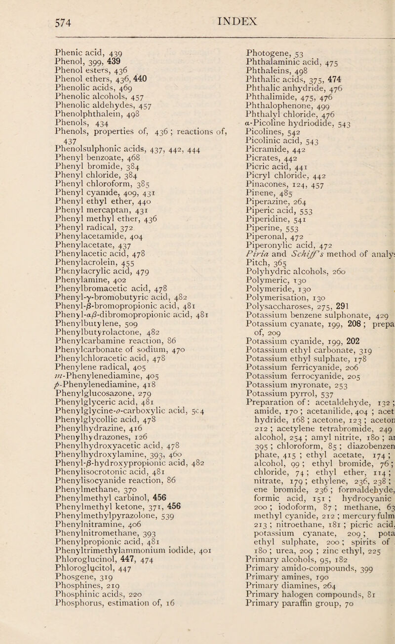 Phenic acid, 439 Phenol, 399, 439 Phenol esters, 436 Phenol ethers, 436, 440 Phenolic acids, 469 Phenolic alcohols, 457 Phenolic aldehydes, 457 Phenolphthalein, 498 Phenols, 434 Phenols, properties of, 436 ; reactions of, 437 Phenolsulphonic acids, 437, 442, 444 Phenyl benzoate, 468 Phenyl bromide, 384 Phenyl chloride, 384 Phenyl chloroform, 385 Phenyl cyanide, 409, 431 Phenyl ethyl ether, 440 Phenyl mercaptan, 431 Phenyl methyl ether, 436 Phenyl radical, 372 Phenylacecamide, 404 Phenylacetate, 437 Phenylacetic acid, 478 Phenylacrolein, 455 Phenylacrylic acid, 479 Phenylamine, 402 Phenylbromacetic acid, 478 Phenyl-y-bromobutyric acid, 482 Phenyl-/3-bromopropionic acid, 481 Phenyl-a/3-dibromopropionic acid, 481 Phenylbutylene, 509 Phenylbutyrolactone, 482 Phenylcarbamine reaction, 86 Phenylcarbonate of sodium, 470 Phenylchloracetic acid, 478 Phenylene radical, 405 w-Phenylenediamine, 405 T^-Phenylenediamine, 418 Phenylglucosazone, 279 Phenylglyceric acid, 481 Phenylglycine-f-carboxylic acid, 504 Phenylglycollic acid, 478 Phenylhydrazine, 416 Phenylhy drazones, 126 Phenylhydroxyacetic acid, 478 Pbenylhydroxylamine, 393, 460 Phenyl-^-hydroxypropionic acid, 482 Phenylisocrotonic acid, 481 Phenylisocyanide reaction, 86 Phenylmethane, 370 Phenylmethyl carbinol, 456 Phenylmethyl ketone, 371, 456 Phenylmethylpyrazolone, 539 Phenylnitramine, 406 Phenylnitromethane, 393 Phenylpropionic acid, 481 Phenyltrimethylammonium iodide, 401 Phloroglucinol, 447, 474 Phloroglucitol, 447 Phosgene, 319 Phosphines, 219 Phosphinic acids, 220 Phosphorus, estimation of, 16 Photogene, 53 Phthalaminic acid, 475 Phthaleins, 498 Phthalic acids, 375, 474 Phthalic anhydride, 476 Phthalimide, 475, 476 Phthalophenone, 499 Pbthalyl chloride, 476 a-Picoline hydriodide, 543 Picolines, 542 Picolinic acid, 543 Picramide, 442 Picrates, 442 Picric acid, 441 Picryl chloride, 442 Pinacones, 124, 457 Pinene, 485 Piperazine, 264 Piperic acid, 553 Piperidine, 541 Piperine, 553 Piperonal, 472 Piperonylic acid, 472 Piria and Schijf’s method of analys Pitch, 365 Polyhydric alcohols, 260 Polymeric, 130 Polymeride, 130 Polymerisation, 130 Polysaccharoses, 275, 291 Potassium benzene sulphonate, 429 Potassium cyanate, 199, 208 ; prepa of, 209 Potassium cyanide, 199, 202 Potassium ethyl carbonate, 319 Potassium ethyl sulphate, 178 Potassium ferricyanide, 206 Potassium ferrocyanide, 205 Potassium myronate, 253 Potassium pyrrol, 537 Preparation of: acetaldehyde, 132 ; amide, 170; acetanilide, 404 ; acet: hydride, 168 ; acetone, 123 ; aceton 212 ; acetylene tetrabromide, 249 alcohol, 254 ; amyl nitrite, 180 ; ai 395 ; chloroform, 85 ; diazobenzen phate, 415 ; ethyl acetate, 174 ; alcohol, 99 ; ethyl bromide, 76; chloride, 74; ethyl ether, 114*, nitrate, 179 ; ethylene, 236, 238 ; ene bromide, 236 ; formaldehyde, formic acid, 151 ; hydrocyanic 200; iodoform, 87 ; methane, 63 methyl cyanide, 212 ; mercury fulm 213 ; nitroethane, 181 ; picric acid, potassium cyanate, 209 ; pota ethyl sulphate, 200; spirits of 180 ; urea, 209 ; zinc ethyl, 225 Primary alcohols, 95, 182 Primary amido-compounds, 399 Primary amines, 190 Primary diamines, 264 Primary halogen compounds, 81 Primary paraffin group, 70