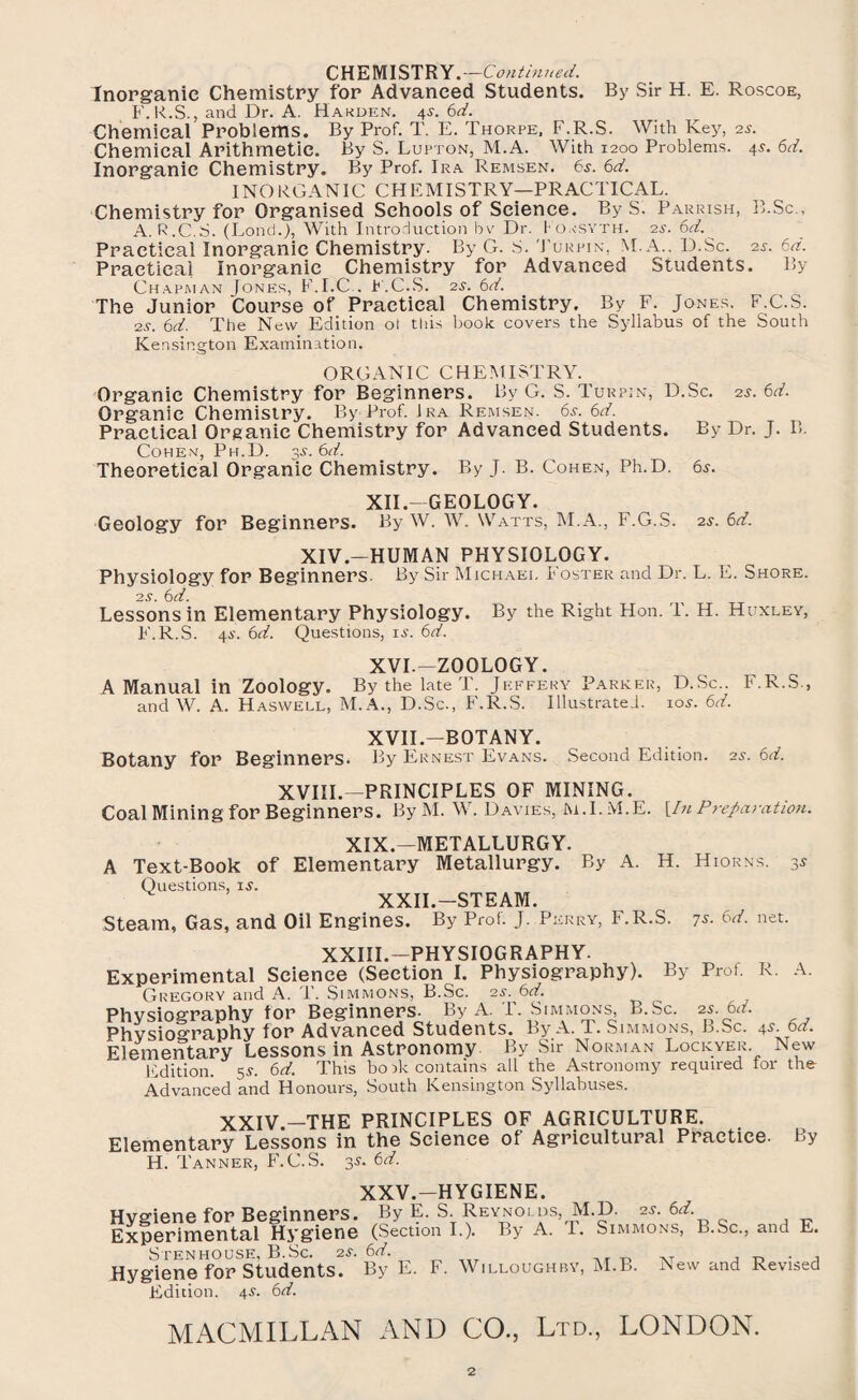 CHEMISTRY.—Continued. Inorganic Chemistry for Advanced Students. By Sir H. E. Roscoe, F. R.S., and Dr. A. Harden. \s. 6d. Chemical Problems. By Prof. T. E. Thorpe, F.R.S. With Key, 2*. Chemical Arithmetic. By S. Lupton, M.A. With 1200 Problems. 4$. 6d. Inorganic Chemistry. By Prof. Ira Remsen. 6s. 6d. INORGANIC CHEMISTRY—PRACTICAL. Chemistry for Organised Schools of Science. By S. Parrish, B.Sc., A. R.C.S. (Lond.J, With Introduction bv Dr. Forsyth. 2s. 6d. Practical Inorganic Chemistry. By G. S. Turpin, M.A.. D.Sc. 2s. 6d. Practical Inorganic Chemistry for Advanced Students. By Chapman Jones, F.I.C.. F.C.S. 2s. 6d. The Junior Course of Practical Chemistry. By F. Jones. F.C.S. 2s. 6d. The New Edition ol this book covers the Syllabus of the South K e n sington Examin atio n. ORGANIC CHEMISTRY. Organic Chemistry for Beginners. By G. S. Turpin, D.Sc. 25. 6d. Organic Chemistry. By Prof. Jra Remsen. 6s. 6d. Practical Organic Chemistry for Advanced Students. By Dr. J. B. Cohen, Ph.D. $s. 6d. Theoretical Organic Chemistry. By J. B. Cohen, Ph.D. 6*. XII.-GEOLOGY. Geology for Beginners. By W. W. Watts, M.A., F.G.S. 2s. 6d. XIV.—HUMAN PHYSIOLOGY. Physiology for Beginners. By Sir Michael Foster and Dr. L. E. Shore. 2s. 6d. Lessons in Elementary Physiology. By the Right Hon. T. H. Huxley, F.R.S. 4^'. 61i. Questions, is. 6d. XVI.—ZOOLOGY. A Manual in Zoology. By the late T. Jeffery Parker, D.Sc.. F.R.S., and W. A. Haswell, M.A., D.Sc., F.R.S. Illustrated, 10s. 6d. XVII.—BOTANY. Botany for Beginners. By Ernest Evans. Second Edition, as. 6d. XVIII.—PRINCIPLES OF MINING. Coal Mining for Beginners. By M. W. Davies, M.I.M.E. [!n Preparation. XIX.—METALLURGY. A Text-Book of Elementary Metallurgy. By A. H. Hiorns. 3* Questions, is. XXII.-STEAM. Steam, Gas, and Oil Engines. By Prof. J. Perry, F.R.S. 7s. 6d. net. XXIII.—PHYSIOGRAPHY. Experimental Science (Section I. Physiography). By Prof. R. A. Gregory and A. T. Simmons, B.Sc. 2s. 6d. Physiography for Beginners. By A. T. Simmons, B.Sc. 25. 6d. Physiography for Advanced Students. By A. T. Simmons, B.Sc. 4s 6d. Elementary Lessons in Astronomy By Sir Norman Lockyer. New Edition. 55-. 6d. This bo ik contains all the Astronomy required for the Advanced and Honours, South Kensington Syllabuses. XXIV.—THE PRINCIPLES OF AGRICULTURE. Elementary Lessons in the Science of Agricultural Practice. By H. Tanner, F.C.S. 3s. 6d. XXV.—HYGIENE. Hygiene for Beginners. By E. S. Reynolds, M.D. 25. 6d Experimental Hygiene (Section I.). By A. T. Simmons, B.Sc., and E. Stenhouse, B.Sc. zs. 6d. . , Hygiene for students. By E. F. Willoughby, M.B. New and Revised Edition. 4s. 6d.