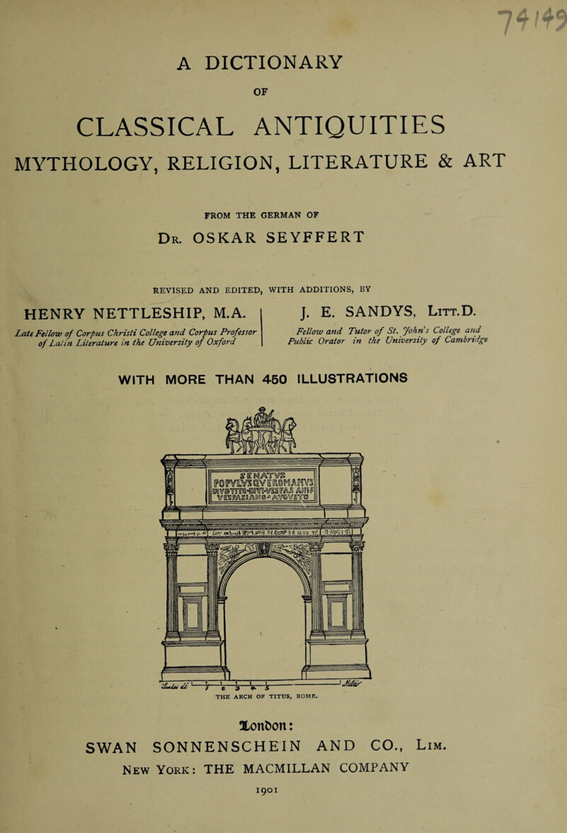 A DICTIONARY OF CLASSICAL ANTIQUITIES MYTHOLOGY, RELIGION, LITERATURE & ART FROM THE GERMAN OF Dr. OSKAR SEYFFERT REVISED AND EDITED, WITH ADDITIONS, BY HENRY NETTLESHIP, M.A. J. E. SANDYS, Litt.D. Late Fellow of Corpus Christi College and Corpus Professor of Latin Literature in the University of Oxford Fellow and Tutor of St. John's College and Public Orator in the University of Cambridge WITH MORE THAN 450 ILLUSTRATIONS THE ARCH OF TITUS, ROME. 0Lon&on: SWAN SONNENSCHEIN AND CO., Lim. New York: THE MACMILLAN COMPANY 1901