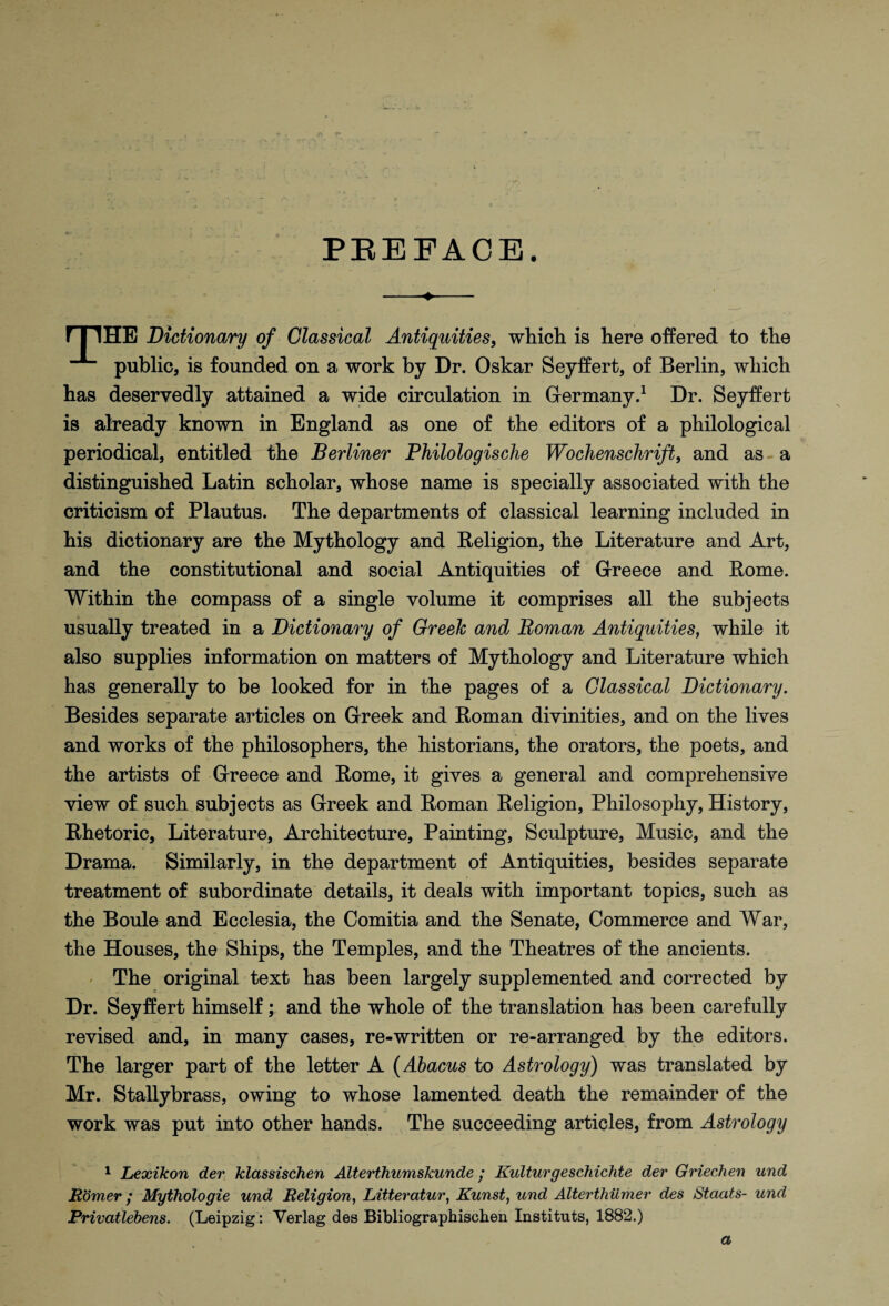 sy t* PEEFACE. ITIHB Dictionary of Classical Antiquities, which is here offered to the public, is founded on a work by Dr. Oskar Seyffert, of Berlin, which has deservedly attained a wide circulation in Germany.1 Dr. Seyffert is already known in England as one of the editors of a philological periodical, entitled the Berliner Philologische Wochenschrift, and as-a distinguished Latin scholar, whose name is specially associated with the criticism of Plautus. The departments of classical learning included in his dictionary are the Mythology and Religion, the Literature and Art, and the constitutional and social Antiquities of Greece and Rome. Within the compass of a single volume it comprises all the subjects usually treated in a Dictionary of Greek and Roman Antiquities, while it also supplies information on matters of Mythology and Literature which has generally to be looked for in the pages of a Classical Dictionary. Besides separate articles on Greek and Roman divinities, and on the lives and works of the philosophers, the historians, the orators, the poets, and the artists of Greece and Rome, it gives a general and comprehensive view of such subjects as Greek and Roman Religion, Philosophy, History, Rhetoric, Literature, Architecture, Painting, Sculpture, Music, and the Drama. Similarly, in the department of Antiquities, besides separate treatment of subordinate details, it deals with important topics, such as the Boule and Ecclesia, the Comitia and the Senate, Commerce and War, the Houses, the Ships, the Temples, and the Theatres of the ancients. The original text has been largely supplemented and corrected by Dr. Seyffert himself; and the whole of the translation has been carefully revised and, in many cases, re-written or re-arranged by the editors. The larger part of the letter A (Abacus to Astrology) was translated by Mr. Stallybrass, owing to whose lamented death the remainder of the work was put into other hands. The succeeding articles, from Astrology 1 Lexikon dev klassischen Alterthumskunde / Kulturgescliichte dev Griechen und Homer ,* Mythologie und Religion, Litteratur, Kunst, und Alterthumer des Staats- und Privatlebens. (Leipzig: Verlag des Bibliographischen Instituts, 1882.) a