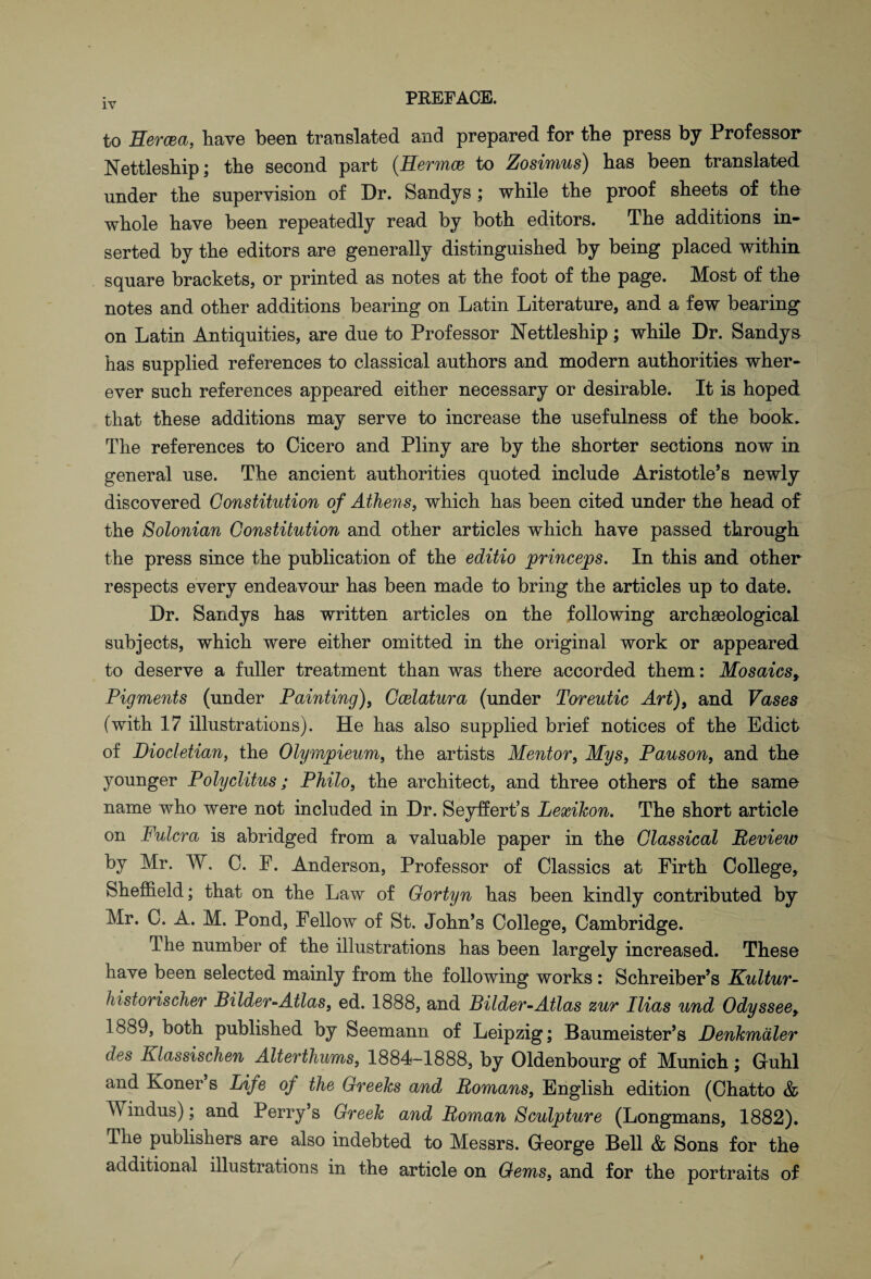 to Hercea, have been translated and prepared for the press by Professor Nettleship; the second part (Hermes to Zosimus) has been translated under the supervision of Dr. Sandys ; while the proof sheets of the whole have been repeatedly read by both editors. The additions in¬ serted by the editors are generally distinguished by being placed within square brackets, or printed as notes at the foot of the page. Most of the notes and other additions bearing on Latin Literature, and a few bearing on Latin Antiquities, are due to Professor Nettleship; while Dr. Sandys has supplied references to classical authors and modern authorities wher¬ ever such references appeared either necessary or desirable. It is hoped that these additions may serve to increase the usefulness of the book. The references to Cicero and Pliny are by the shorter sections now in general use. The ancient authorities quoted include Aristotle’s newly discovered Constitution of Athens, which has been cited under the head of the Solonian Constitution and other articles which have passed through the press since the publication of the editio princess. In this and other respects every endeavour has been made to bring the articles up to date. Dr. Sandys has written articles on the following arehseological subjects, which were either omitted in the original work or appeared to deserve a fuller treatment than was there accorded them: Mosaicsy Pigments (under Painting), Ccelatura (under Toreutic Art), and Vases (with 17 illustrations). He has also supplied brief notices of the Edict of Diocletian, the Olympieum, the artists Mentor, Mys} Pauson, and tho younger Polyclitus; Philo, the architect, and three others of the same name who were not included in Dr. Seyffert’s Lexikon. The short article on Fulcra is abridged from a valuable paper in the Classical Review by Mr. W. C. F. Anderson, Professor of Classics at Firth College, Sheffield; that on the Law of Gortyn has been kindly contributed by Mr. C. A. M. Pond, Fellow of St. John’s College, Cambridge. The number of the illustrations has been largely increased. These have been selected mainly from the following works : Schreiber’s Kultur- historischer Bilder-Atlas, ed. 1888, and Bilder-Atlas zur Ilias und Odyssee, 1889, both published by Seemann of Leipzig; Baumeister’s Denkmdler des Klassischen Alterthums, 1884-1888, by Oldenbourg of Munich; Gruhl and Koner s Life oj the Greeks and Homans, English edition (Chatto & Windus); and Perry’s Greek and Roman Sculpture (Longmans, 1882). Hie publishers are also indebted to Messrs. Greorge Bell & Sons for the additional illustrations in the article on Gems, and for the portraits of