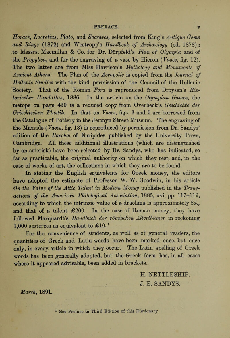 Horace, Lucretius, Plato, and Socrates, selected from King’s Antique Gems and Rings (1872) and Westropp’s Handbook of Archceology (ed. 1878); to Messrs. Macmillan & Co. for Dr. Dorpfeld’s Plan of Olympia and of the Propylcea, and for the engraving of a vase by Hieron (Vases, fig. 12). The two latter are from Miss Harrison’s Mythology and Monuments of Ancient Athens. The Plan of the Acropolis is copied from the Journal of Hellenic Studies with the kind permission of the Council of the Hellenic Society. That of the Roman Fora is reproduced from Droysen’s His- torischer Handatlas, 1886. In the article on the Olympian Games, the metope on page 430 is a reduced copy from Overbeck’s Geschichte der Griechischen Plastik. In that on Vases, figs. 3 and 5 are borrowed from the Catalogue of Pottery in the Jermyn Street Museum. The engraving of the Maenads (Vases, fig. 13) is reproduced by permission from Dr. Sandys’ edition of the Bacchce of Euripides published by the University Press, Cambridge. All these additional illustrations (which are distinguished by an asterisk) have been selected by Dr. Sandys, who has indicated, so .far as practicable, the original authority on which they rest, and, in the case of works of art, the collections in which they are to be found. In stating the English equivalents for Greek money, the editors have adopted the estimate of Professor W. W. Goodwin, in his article On the Value of the Attic Talent in Modern Money published in the Trans¬ actions of the American Philological Association, 1885, xvi, pp. 117-119, according to which the intrinsic value of a drachma is approximately 8d., and that of a talent £200. In the case of Roman money, they have followed Marquardt’s Handbuch der romischen Alterthiimer in reckoning 1,000 sesterces as equivalent to £10.1 For the convenience of students, as well as of general readers, the quantities of Greek and Latin words have been marked once, but once only, in every article in which they occur. The Latin spelling of Greek words has been generally adopted, but the Greek form has, in all cases where it appeared advisable, been added in brackets. H. NETTLESHIP. J. E. SANDYS. March, 1891. 1 See Preface to Third Edition of this Dictionary