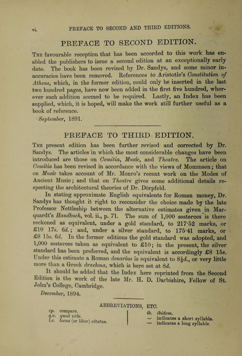 Yl. PREFACE TO SECOND EDITION. The favourable reception that has been accorded to this work has en¬ abled the publishers to issue a second edition at an exceptionally early date. The book has been revised by Dr. Sandys, and some minor in¬ accuracies have been removed. References to Aristotle s Constitution of Athens, which, in the former edition, could only be inserted in the last two hundred pages, have now been added in the first five hundred, wher¬ ever such addition seemed to be required. Lastly, an Index has been supplied, which, it is hoped, will make the work still further useful as a book of reference. September, 1891. PREFACE TO THIRD EDITION. The present edition has been further revised and corrected by Dr. Sandys. The articles in which the most considerable changes have been introduced are those on Comitia, Music, and Theatre. The article on Comitia has been revised in accordance with the views of Mommsen; that on Music takes account of Mr. Monro’s recent work on the Modes of Ancient Music; and that on Theatre gives some additional details re¬ specting the architectural theories of Dr. Dorpfeld. In stating approximate English equivalents for Roman money, Dr. Sandys has thought it right to reconsider the choice made by the late Professor Nettleship between the alternative estimates given in Mar- quardt’s Randbuch, vol. ii., p. 71. The sum of 1,000 sesterces is there reckoned as equivalent, under a gold standard, to 217*52 marks, or £10 17s. 6d.; and, under a silver standard, to 175*41 marks, or £8 15s. 6d. In the former editions the gold standard was adopted, and 1,000 sesterces taken as equivalent to £10; in the present, the silver standard has been preferred, and the equivalent is accordingly £8 15s. Under this estimate a Roman denarius is equivalent to 8^d., or very little more than a Greek drachma, which is here set at 8d. It should be added that the Index here reprinted from the Second Edition is the work of the late Mr. H. D. Darbishire, Fellow of St. John’s College, Cambridge. December, 1894. ABBREVIATIONS, cp. compare. q.v. quod vide, l.c. locus (or liber) citatus. ETC. ib. ibidem. ^ indicates a short syllable. — indicates a long syllable.