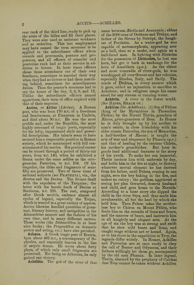 rear rank of the third line, ready to pick up the arms of the fallen and fill their places. They were also used as assistant workmen and as orderlies. This last employment may have caused the term accensus to be applied to the subordinate officer whom consuls and proconsuls, praetors and pro¬ praetors, and all officers of consular and praetorian rank had at their service in ad¬ dition to lictors. In later times officers chose these attendants out of their own freedmen, sometimes to marshal their way when they had no lictors or had them march¬ ing behind, sometimes for miscellaneous duties. Thus the praetor’s accensus had to cry the hours of the day, 3, 6, 9, and 12. Unlike the subordinate officers named apparitors, their term of office expired with that of their superior. Accius, or Attius {Lucius). A Roman poet, who was born 170 B.C. of a freedman and freedwoman, at Pisaurum in Umbria, and died about 90 B.C. He was the most prolific and, under the Republic, the most highly esteemed of tragic poets, especially for his lofty, impassioned style and power¬ ful descriptions. His talents seem to have secured him a respectable position in Roman society, which he maintained with full con¬ sciousness of his merits. His poetical career can be traced through a period of thirty-six years, from B.C. 140, when he exhibited a drama under the same sediles as the octo¬ genarian Pacuvius, to b.c. 104. Of his tragedies, the titles and fragments of some fifty are preserved. Two of these treat of national subjects (see Pr;etexta), viz., the Brutus and the Decius. The former dealt with the expulsion of the Tarquins; the latter with the heroic death of Decius at Sentinum, b.c. 295. The rest, composed after Greek models, embrace almost all cycles of legend, especially the Trojan, which is treated in a great variety of aspects. Accius likewise handled questions of gram¬ mar, literary history, and antiquities in the Alexandrine manner and the fashion of his own time, and in many different metres. These works (the Didascdlica in at least nine books; the Pragmdtica on dramatic poetry and acting, etc.) have also perished. Achaeus. A Greek tragic poet of Eretria, born about 482 b.c., a contemporary of So¬ phocles, and especially famous in the line of satyric drama. He wrote about forty plays, of which only small fragments are preserved. Hot being an Athenian, he only gained one victory. AchSloiis. The god of the river of that name between iEtolia and Acarnania; eldest of the 3000 sons of Oceanus and Tethys, and father of the Sirens by Sterope, the daugh¬ ter of Porthaon. As a water-god he was capable of metamorphosis, appearing now as a bull, then as a snake, and again as a bull-faced man. In fighting with Heracles for the possession of Deianeira, he lost one horn, but got it back in exchange for the horn of Amaltheia (q.v.). As the oldest and most venerable of river-gods, he was worshipped all over Greece and her colonies, especialty Rhodes, Italy, and Sicily. The oracle of Dodona, in every answer which it gave, added an injunction to sacrifice to Achelous; and in religious usage his name stood for any stream or running water. Acheron. A river in the lower world. (See Hades, Realm of.) Achilles (Gr. Achilleus). (1) Son of Peleus (king of the Myrmidons in Thessalian Phthia) by the Nereid Thetis, grandson of iEacus, great-grandson of Zeus. In Homer he is duly brought up by his mother to man’s estate, in close friendship with his older cousin Patroclus, the son of Menoetius, a half-brother of iEacus; is taught the arts of war and eloquence by Phoenix (q.v.) and that of healing by the centaur Chiron, his mother’s grandfather. But later le¬ gends lend additional features to the story of his youth. To make her son immortal, Thetis anoints him with ambrosia by day, and holds him in the fire at night, to destroy whatever mortal element he has derived from his father, until Peleus, coming in one night, sees the boy baking in the fire, and makes an outcry; the goddess, aggrieved at seeing her plan thwarted, deserts husband and child, and goes home to the Nereids.* According to a later story she dipped the child in the river Styx, and thus made him invulnerable, all but the heel by which she held him. Then Peleus takes the mother¬ less boy to Chiron on Mount Pelion, who feeds him on the entrails of lions and boars, and the marrow of bears, and instructs him in all knightly and elegant arts. At the age of six the boy was so strong and swift that he slew wild boars and lions, and caught stags without net or hound. Again, as to his share in the expedition to Troy, the legends differ widely. In Homer, Achilles and Patroclus are at once ready to obey the call of Nestor and Odysseus, and their i fathers willingly let them go, accompanied by the old man Phoenix. In later legend, Thetis, alarmed by the prophecy of Calchas that Troy cannot be taken without Achilles.