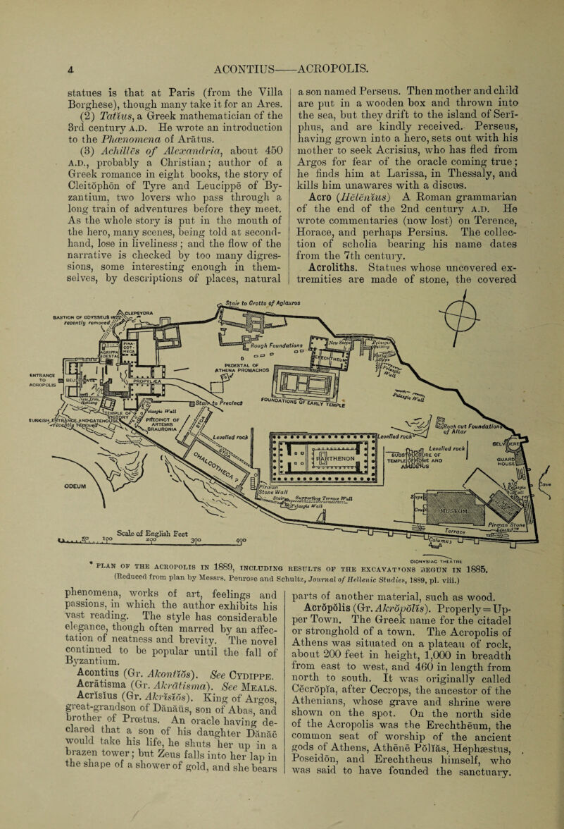 A. ACONTIUS-ACROPOLIS. statues is that at Paris (from the Villa Borghese), though many take it for an Ares. (2) Tatius, a Greek mathematician of the 3rd century a.d. He wrote an introduction to the Phcenomena of Arat-us. (3) Achilles of Alexandria, about 450 A.D., probably a Christian; author of a Greek romance in eight books, the story of Cleitophon of Tyre and Leucippe of By¬ zantium, two lovers who pass through a long train of adventures before they meet. As the whole story is put in the mouth of the hero, many scenes, being told at second¬ hand, lose in liveliness ; and the flow of the narrative is checked by too many digres¬ sions, some interesting enough in them¬ selves, by descriptions of places, natural a son named Perseus. Then mother and child are put in a wooden box and thrown into the sea, but they drift to the island of Serl- phus, and are kindly received. Perseus, having grown into a hero, sets out with his mother to seek Acrisius, who has fled from Argos for fear of the oracle coming true; he finds him at Larissa, in Thessaly, and kills him unawares with a discus. Aero (llelenius) A Roman grammarian of the end of the 2nd century a.d. He wrote commentaries (now lost) on Terence, Horace, and perhaps Persius. The collec¬ tion of scholia bearing his name dates from the 7th century. Acroliths. Statues whose uncovered ex¬ tremities are made of stone, the covered Stair fo Grotto of Aglauros /ftv.Cl£PSYOnA BASTION OF ODYSSEUS l8!Z2>vr recently removed r Scale of English Feet -S.°. ,Tf°_ _3°o OlONYStAC THEATRE PLAN OF THE ACROPOLIS IN 1889, INCLUDING RESULTS OF THE EXCAVATTONS BEGUN IN 1885. (Reduced from plan by Messrs. Penrose and Schultz, Journal of Hellenic Studies, 1889, pi. viii.) phenomena, works of art, feelings and passions, in which the author exhibits his vast reading. The style has considerable elegance, though often marred by an affec¬ tation of neatness and brevity. The novel continued to be popular until the fall of B3^zantium. Acontius (Gr. Akontws). See Cydippe. Acratisma (Gr. Akratisma). See Meals Acrisius (Gr. Akrisios). King of Argos great-grandson of Danatis, son of Abas, and brother of Proetus. An oracle having de¬ clared that a son of his daughter Danae would take his life, he shuts her up in a brazen tower; but Zeus falls into her lap in the shape of a shower of gold, and she bears parts of another material, such as wood. Acropolis (Gr. Akropolis). Properly = Up¬ per Town. The Greek name for the citadel or stronghold of a town. The Acropolis of Athens was situated on a plateau of rock, about 200 feet in height, 1,000 in breadth from east to west, and 460 in length from north to south. It was originally called Cecropia, after Cecrops, the ancestor of the Athenians, whose grave and shrine were shown on the spot. On the north side of the Acropolis was the Erechtheum, the common seat of worship of the ancient gods of Athens, Athene Polias, Hephaestus, Poseidon, and Erechtheus himself, who was said to have founded the sanctuary.