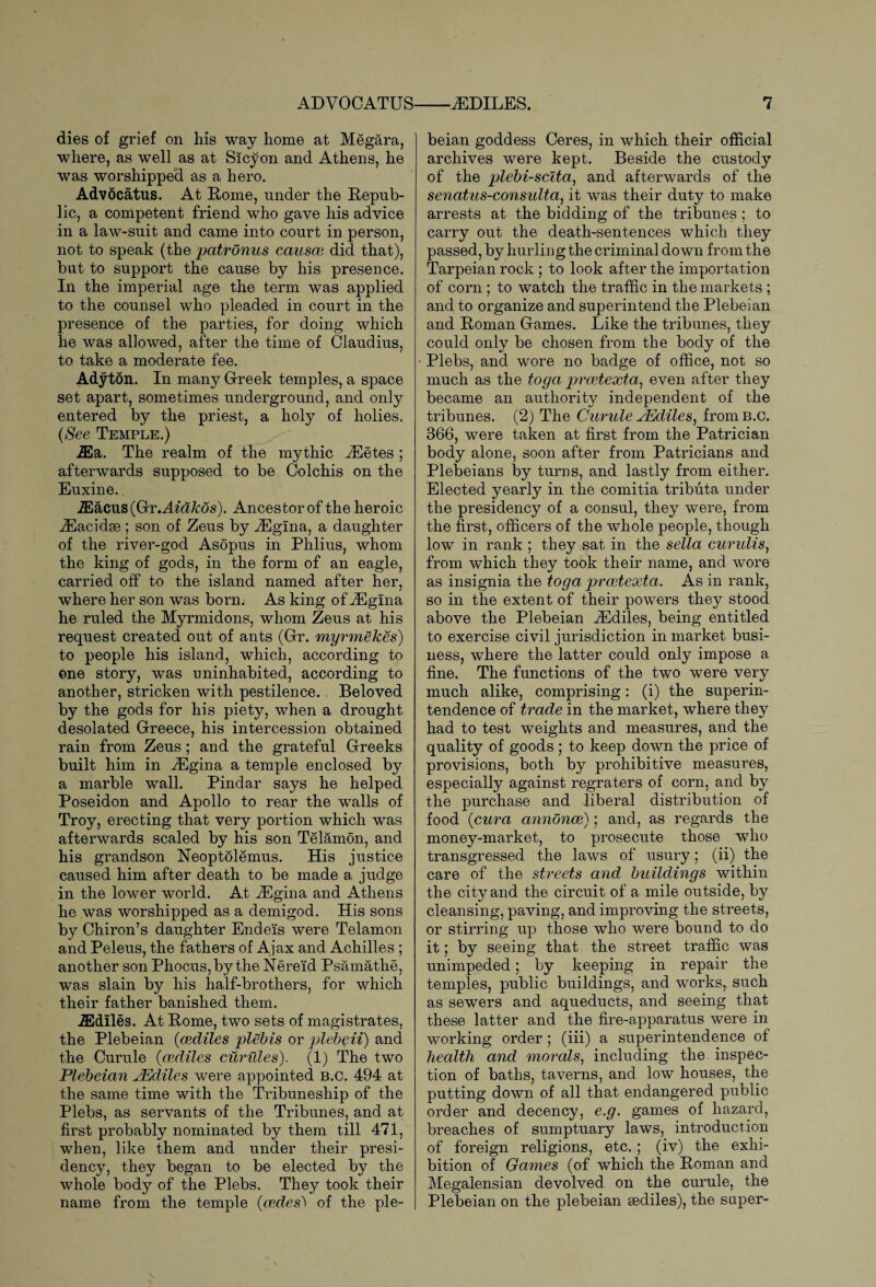 dies of grief on his way home at Megara, where, as well as at Sicyon and Athens, he was worshipped as a hero. Advocatus. At Rome, under the Repub¬ lic, a competent friend who gave his advice in a law-suit and came into court in person, not to speak (the patronus causes did that), but to support the cause by his presence. In the imperial age the term was applied to the counsel who pleaded in court in the presence of the parties, for doing which he was allowed, after the time of Claudius, to take a moderate fee. Adyton. In many Greek temples, a space set apart, sometimes underground, and only entered by the priest, a holy of holies. (See Temple.) iEa. The realm of the mythic iEetes ; afterwards supposed to be Colchis on the Euxine. iEacus(Gr.AfaA:ds). Ancestor of the heroic iEacidse ; son of Zeus by iEgina, a daughter of the river-god Asopus in Phlius, whom the king of gods, in the form of an eagle, carried off to the island named after her, where her son was born. As king of iEglna he ruled the Myrmidons, whom Zeus at his request created out of ants (Gr. myrmekes') to people his island, which, according to one story, was uninhabited, according to another, stricken with pestilence.. Beloved by the gods for his piety, when a drought desolated Greece, his intercession obtained rain from Zeus; and the grateful Greeks built him in Angina a temple enclosed by a marble wall. Pindar says he helped Poseidon and Apollo to rear the walls of Troy, erecting that very portion which was afterwards scaled by his son Telamon, and his grandson Neoptolemus. His justice caused him after death to be made a judge in the lower world. At fiEgina and Athens he was worshipped as a demigod. His sons by Chiron’s daughter Endeis were Telamon and Peleus, the fathers of Ajax and Achilles ; another son Phocus,by the Nereid Psamathe, was slain by his half-brothers, for which their father banished them. iEdlles. At Rome, two sets of magistrates, the Plebeian (csdiles plebis or plebeii) and the Curule (csdiles curules). (1) The two Plebeian JEdiles were appointed b.c. 494 at the same time with the Tribuneship of the Plebs, as servants of the Tribunes, and at first probably nominated by them till 471, when, like them and under their presi¬ dency, they began to be elected by the whole body of the Plebs. They took their name from the temple (cedes) of the ple¬ beian goddess Ceres, in which their official archives were kept. Beside the custody of the plebi-scita, and afterwards of the senatus-consulta, it was their duty to make arrests at the bidding of the tribunes; to carry out the death-sentences which they passed, by hurling the criminal down from the Tarpeian rock ; to look after the importation of corn; to watch the traffic in the markets ; and to organize and superintend the Plebeian and Roman Games. Like the tribunes, they could only be chosen from the body of the Plebs, and wore no badge of office, not so much as the toga prestexta, even after they became an authority independent of the tribunes. (2) The Curule JEdiles, from b.c. 366, were taken at first from the Patrician body alone, soon after from Patricians and Plebeians by turns, and lastly from either. Elected yearly in the comitia tributa under the presidency of a consul, they were, from the first, officers of the whole people, though low in rank ; they sat in the sella curulis, from which they took their name, and wore as insignia the toga presiexta. As in rank, so in the extent of their powers they stood above the Plebeian fiEdiles, being entitled to exercise civil jurisdiction in market busi¬ ness, where the latter could only impose a fine. The functions of the two were very much alike, comprising: (i) the superin¬ tendence of trade in the market, where they had to test weights and measures, and the quality of goods; to keep down the price of provisions, both by prohibitive measures, especially against regraters of corn, and by the purchase and liberal distribution of food (cura annoncs); and, as regards the money-market, to prosecute those who transgressed the laws of usury; (ii) the care of the streets and buildings within the city and the circuit of a mile outside, by cleansing, paving, and improving the streets, or stirring up those who were bound to do it; by seeing that the street traffic was unimpeded; by keeping in repair the temples, public buildings, and works, such as sewers and aqueducts, and seeing that these latter and the fire-apparatus were in working order; (iii) a superintendence of health and morals, including the inspec¬ tion of baths, taverns, and low houses, the putting down of all that endangered public order and decency, e.g. games of hazard, breaches of sumptuary laws, introduction of foreign religions, etc.; (iv) the exhi¬ bition of Games (of which the Roman and Megalensian devolved on the curule, the Plebeian on the plebeian sediles), the super-