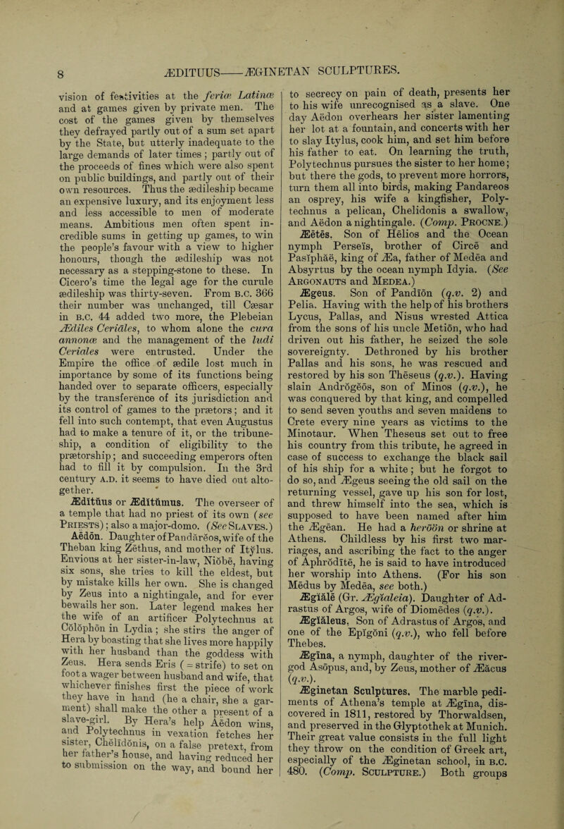 iEDITUUS-iEGINETAN SCULPTURES. vision of festivities at the ferim Latince and at games given by private men. The cost of the games given by themselves they defrayed partly out of a sum set apart by the State, but utterly inadequate to the large demands of later times ; partly out of the proceeds of fines which were also spent on public buildings, and partly out of their own resources. Thus the sedileship became an expensive luxury, and its enjoyment less and less accessible to men of moderate means. Ambitious men often spent in¬ credible sums in getting up games, to win the people’s favour with a view to higher honours, though the sedileship was not necessary as a stepping-stone to these. In Cicero’s time the legal age for the curule sedileship was thirty-seven. From B.C. 366 their number was unchanged, till Csesar in B.C. 44 added two more, the Plebeian jEdiles Ceridles, to whom alone the cura annonoi and the management of the ludi Ceridles were entrusted. Under the Empire the office of sedile lost much in importance by some of its functions being handed over to separate officers, especially by the transference of its jurisdiction and its control of games to the praetors; and it fell into such contempt, that even Augustus had to make a tenure of it, or the tribune- ship, a condition of eligibility to the praetorship; and succeeding emperors often had to fill it by compulsion. In the 3rd century a.d. it seems to have died out alto¬ gether. A2dituus or iEditumus. The overseer of a temple that had no priest of its own (see Priests) ; also a major-domo. (See Slaves.) Aedon. Daughter ofPandareos,wife of the Theban king Zethus, and mother of Itylus. Envious at her sister-in-law, Niobe, having six sons, she tries to kill the eldest, but by mistake kills her own. She is changed by Zeus into a nightingale, and for ever bewails her son. Later legend makes her the wife of an artificer Polytechnus at Colophon in Lydia; she stirs the anger of Heia by boasting that she lives more happily with her husband than the goddess with Zeus. Hera sends Eris ( = strife) to set on foot a wager between husband and wife, that whichever finishes first the piece of work they have in hand (he a chair, she a gar¬ ment) shall make the other a present of a slave-girl. By Hera’s help Aedon wins, and Polytechnus in vexation fetches her sister, Chelldonis, on a false pretext, from her father s house, and having reduced her to submission on the way, and bound her to secrecy on pain of death, presents her to his wife unrecognised as a slave. One day Aedon overhears her sister lamenting her lot at a fountain, and concerts with her to slay Itylus, cook him, and set him before his father to eat. On learning the truth, Polytechnus pursues the sister to her home; but there the gods, to prevent more horrors, turn them all into birds, making Pandareos an osprey, his wife a kingfisher, Poly¬ technus a pelican, Chelidonis a swallow, and Aedon a nightingale. (Comp. Procne.) iEetes. Son of Helios and the Ocean nymph Perseis, brother of Circe and Pasiphae, king of iEa, father of Medea and Absyrtus by the ocean nymph Idyia. (See Argonauts and Medea.) iEgeus. Son of Pandlon (q.v. 2) and Pelia. Having with the help of his brothers Lycus, Pallas, and Nisus wrested Attica from the sons of his uncle Metion, who had driven out his father, he seized the sole sovereignty. Dethroned by his brother Pallas and his sons, he was rescued and restored by his son Theseus (q.v.). Having slain Androgeos, son of Minos (q.v.), he was conquered by that king, and compelled to send seven youths and seven maidens to Crete every nine years as victims to the Minotaur. When Theseus set out to free his country from this tribute, he agreed in case of success to exchange the black sail of his ship for a white; but he forgot to do so, and iEgeus seeing the old sail on the returning vessel, gave up his son for lost, and threw himself into the sea, which is supposed to have been named after him the iEgean. He had a heroon or shrine at Athens. Childless by his first two mar¬ riages, and ascribing the fact to the anger of Aphrodite, he is said to have introduced her worship into Athens. (For his son Medus by Medea, see both.) iEgiale (Gr. JEgialeia). Daughter of Ad- rastus of Argos, wife of Diomedes (q.v.). iEgialeus, Son of Adrastusof Argos, and one of the Epigoni (q.v.), who fell before Thebes. iEgina, a nymph, daughter of the river- god Asopus, and, b}^ Zeus, mother of ^Eacus (q.v.).. iEginetan Sculptures, The marble pedi¬ ments of Athena’s temple at iEgina, dis¬ covered in 1811, restored by Thorwaldsen, and preserved in the Glyptothek at Munich. Their great value consists in the full light they throw on the condition of Greek art, especially of the iEginetan school, in b.c. 480. (Comp. Sculpture.) Both groups
