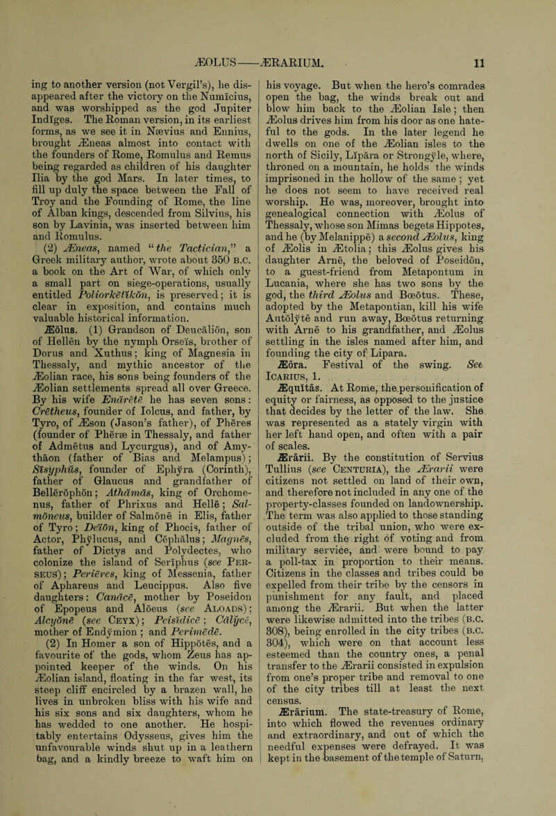 ing to another version (not Vergil’s), he dis¬ appeared after the victory on the Numlcius, and was worshipped as the god Jupiter Indiges. The Roman version, in its earliest forms, as we see it in Nsevius and Ennius, brought yEneas almost into contact with the founders of Rome, Romulus and Remus being regarded as children of his daughter Ilia by the god Mars. In later times, to fill up duly the space between the Fall of Troy and the Founding of Rome, the line of Alban kings, descended from Silvius, his son by Lavinia, was inserted between him and Romulus. (2) yEneas, named “ the Tactician,” a Greek military author, wrote about 350 B.C. a book on the Art of War, of which only a small part on siege-operations, usually entitled Poliorketikon, is preserved; it is clear in exposition, and contains much valuable historical information. TEdlus. (1) Grandson of Deucalion, son of Hellen by the nymph Orse'is, brother of Dorus and Xuthus; king of Magnesia in Thessaly, and mythic ancestor of the yEolian race, his sons being founders of the yEolian settlements spread all over Greece. By his wife Endrete he has seven sons: Cretheus, founder of Iolcus, and father, by Tyro, of yEson (Jason’s father), of Pheres (founder of Pherse in Thessaly, and father of Admetus and Lycurgus), and of Amy- thaon (father of Bias and Melampus); Sisyphus, founder of Ephyra (Corinth), father of Glaucus and grandfather of Bellerophon; Athamds, king of Orchome- nus, father of Phrixus and Helle; Sal- moneus, builder of Salmone in Elis, father of Tyro; De/ion, king of Phocis, father of Actor, Phylucus, and Cephalus; Magnes, father of Dictys and Polydectes, who colonize the island of Seriphus (see Per¬ seus) ; Perieres, king of Messenia, father of Aphareus and Leucippus. Also five daughters: Candce, mother by Poseidon of Epopeus and Aloeus (see Aloads) ; Alcyone (see Ceyx) ; Peisidice ; Cdlyce, mother of Endymion ; and Perwiede. (2) In Homer a son of Hippotes, and a favourite of the gods, whom Zeus has ap¬ pointed keeper of the winds. On his yEolian island, floating in the far west, its steep cliff encircled by a brazen wall, he lives in unbroken bliss with his wife and his six sons and six daughters, whom he has wedded to one another. He hospi¬ tably entertains Odysseus, gives him the unfavourable winds shut up in a leathern bag, and a kindly breeze to waft him on his voyage. But when the hero’s comrades open the bag, the winds break out and blow him back to the yEolian Isle ; then yEolus drives him from his door as one hate¬ ful to the gods. In the later legend he dwells on one of the yEolian isles to the north of Sicily, Lipara or Strongyle, where, throned on a mountain, he holds the winds imprisoned in the hollow of the same ; yet he does not seem to have received real worship. He was, moreover, brought into genealogical connection with yEolus of Thessaly, whose son Mimas begets Hippotes,, and he (by Melanippe) a second yEolus, king of yEolis in yEtolia; this yEolus gives his daughter Arne, the beloved of Poseidon,, to a guest-friend from Metapontum in Lucania, where she has two sons by the god, the third yEolus and Boeotus. These, adopted by the Metapontian, kill his wife Autolyte and run away, Boeotus returning with Arne to his grandfather, and yEolus settling in the isles named after him, and founding the city of Lipara. iEora. Festival of the swing. See ICARIUS, 1. iEquitas. At Rome, the.personification of equity or fairness, as opposed to the justice that decides by the letter of the law. She was represented as a stately virgin with her left hand open, and often with a pair of scales. iErarii. By the constitution of Servius Tullius (see Centuria), the yErarii were citizens not settled on land of their own, and therefore not included in any one of the property-classes founded on landownership. The term was also applied to those standing outside of the tribal union, who were ex¬ cluded from the right of voting and from military service, and were bound to pay a poll-tax in proportion to their means. Citizens in the classes and tribes could be expelled from their tribe by the censors in punishment for any fault, and placed among the yErarii. But when the latter were likewise admitted into the tribes (b.C. 308), being enrolled in the city tribes (b.C. 304), which were on that account less esteemed than the country ones, a penal transfer to the yErarii consisted in expulsion from one’s proper tribe and removal to one of the city tribes till at least the next census. iErarium. The state-treasury of Rome, into which flowed the revenues ordinary and extraordinary, and out of which the needful expenses were defrayed. It was kept in the basement of the temple of Saturn.