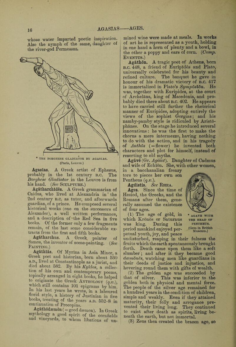AGASIAS whose water imparted poetic inspiration. Also the nymph of the same, daughter of the river-god Permessus. —AGES. mixed wine were made at meals. In works of art he is represented as a youth, holding in one hand a horn of plenty and a bowl, in the other a poppy and ears of corn. (Comp. Eventus.) Agathon. A tragic poet of Athens, born B.C. 448, a friend of Euripides and Plato, universally celebrated for his beauty and refined culture. The banquet he gave in honour of his dramatic victory of B.C. 417 is immortalized in Plato’s Symposion. He was, together with Euripides, at the court of Archelaus, king of Macedonia, and pro¬ bably died there about B.C. 402. He appears to have carried still further the rhetorical manner of Euripides, adopting entirely the views of the sophist Gorgias; and his nambj^-pamb}^ style is ridiculed by Aristo¬ phanes. On the stage he introduced several innovations : he was the first to make the chorus a mere intermezzo, having nothing to do with the action, and in his tragedy of Anthos ( = flower) he invented both characters and plot for himself, instead of resorting to old myths. Agave (Gr. Agaite). Daughter of Cadmus and wife of Echion. She, with other women, in a bacchanalian frenzy tore to pieces her own son Pentheus (q.v.). Agdistis. See Rhea. Ages. Since the time of Hesiod, the Greeks, and the Romans after them, gene¬ rally assumed the existence of four ages. (1) The age of gold, in which Kronos or Saturnus was king. During this period mankind enjoyed per¬ petual youth, joy, and peace undisturbed, reaping in their fulness the fruits which the earth spontaneously brought forth. Death came upon them like a soft slumber; and after it they became good dcemones, watching men like guardians in their deeds of justice and injustice, and hovering round them with gifts of wealth. (2) The golden age was succeeded by that of silver. This was inferior to the golden both in physical and mental force. The people of the silver age remained for a hundred years in the condition of children, simple and weakly. Even if they attained maturity, their folly and arrogance pre¬ vented their living long. They continued to exist after death as spirits, living be¬ neath the earth, but not immortal. (3) Zeus then created the brazen age, so (Paris, Louvre.) i Agasias. A Greek artist of Ephesus, probably in the 1st century b.c. The Borghe.se Gladiator in the Louvre is from his hand. (See Sculpture.) Agatharchides. A Greek grammarian of Cnidus, who lived at Alexandria in ’ the 2nd century B.C. as tutor, and afterwards guardian, of a prince. He composed several historical works (one on the successors of Alexander), a well written performance, and a description of*the Red Sea in five books. Of the former only a few fragments remain, of the last some considerable ex¬ tracts from the first and fifth books. Agatharchus. A Greek, painter of Samos, the inventor of scene-painting. (See Painting.) Agathias. Of Myrina in Asia Minor, a Greek poet and historian, born about 530 a.d., lived at Constantinople as a jurist, and died about 582. By his Kyklos, a collec¬ tion of his own and contemporary poems topically arranged in eight books, he helped to originate the Greek Anthology (q.v.) which still contains 101 epigrams by him! In his last years he wrote, in a laboured florid style, a history of Justinian in five books, treating of the years a.d. 552-8 in continuation of Procopius. Agathodaemon (= good d semon). In Greek mythology a good spirit of the cornfields and vineyards, to whom libations of un- THE HEAD OF PENTHEUS. (Gem in British Museum.)